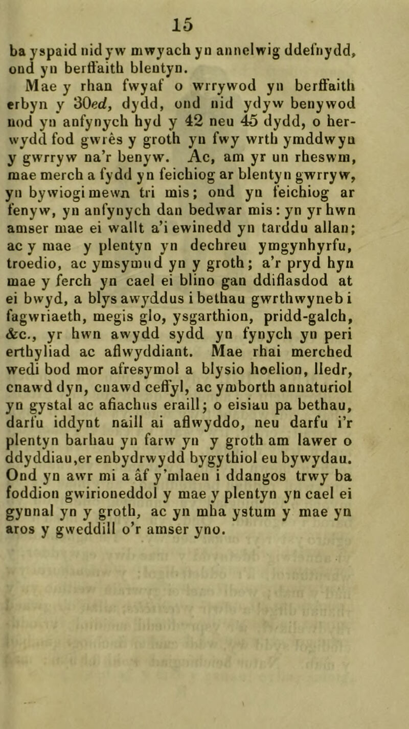 bayspaid nidyw niwyachyn annelwig ddelìiydd, ond yn berd'aith bleutyn. M ae y rhan fwyaf o wirywod yn berfi'aith erbyn y 30erf, dydd, ond nid ydyw benywod uod yn anfynych hyd y 42 neu 45 dydd, o her- wydd fod gwrès y groth yn fwy wrth ymddwyu y gwrryw na’r benyw. Ac, am yr un rheswm, mae merch a fydd yn feichiog ar blentyn gwrryw, yn bywiogimewn tri mis; ond yn feichiog ar fenyw, yn anfynych dan bedwar mis: yn yr hwn amser mae ei wallt a’i ewinedd yn tarddu allan; ac y mae y plentyn yn dechreu ymgynhyrfu, troedio, ac ymsymud yn y groth; a’r pryd hyn mae y ferch yn cael ei blino gan ddiílasdod at ei bwyd, a blys awyddus i belhau gwrthwynebi fagwriaeth, megis glo, ysgarthion, pridd-galch, &c., yr hwn awydd sydd yn fynych yn peri erthyliad ac aflwyddiant. Mae rhai merched wedi bod mor afresymol a blysio hoelion, lledr, cnawd dyn, cnawd ceiryl, ac ymborth annaturioi yn gystal ac afiachus eraill; o eisiau pa bethau, darfu iddynt naill ai aflwyddo, neu darfu i’r plentyn barhau yn farw yn y groth am lawer o ddyddiau.er enbydrwydd bygythiol eu bywydau. Ond yn awr mi a âf y’mlaeu i ddangos trwy ba foddion gwirioneddol y mae y plentyn yn cael ei gynnal yn y groth, ac yn mha ystum y mae yn aros y gweddill o’r amser yno.