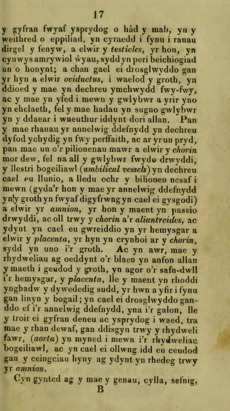 y gyfran fwj'^af ysprydog o hâd y mab, yn y weithred o eppilíad, yn cyraedd i fynu i ranau dirgel y fenyw, a elwir y testícles, yr hon, yn cynwys amrywiol ŵyau, syddyn peri beichiogiad un o honynt; a chan gael ei drosglwyddo gan yr hyn a elwir oviductus, i waelod y groth, yn ddioed y mae yn dechreu ymchwydd fwy-fwy, ac y mae yn yfed i mewn y gwlybwr a yrir yno yn ehelaeth, fel y mae hadau yn sugno gwlybwr yn y ddaear i wneuthur iddynt dori allan. Pan y mae rhanau yr annelwig ddefnydd yn dechreu dyfodychydig yn fwy períFaith, ac ar yrun pryd, pan mae un o’r pilionenau mawr a elwir y chorin mor dew, fel na all y gwlybwr fwydo drwyddi, y llestri bogeiliawl {umbilical oessels) yn dechreu cael pu Ilunio, a Iledu ochr y bilionen nesaf i mewn (gyda’r hon y maeyr annelwig ddefnydd yn|y grothyn fwyaf digyfrwngyn cael ei gysgodi) a elwir yr amnion, yr hon y maent yn’ passio drwyddi, ac oll trwy y chorin a’r aliantreides, ac ydynt yn cael eu gwreiddio yn yr hemysgar a elwir y placenta, yr hyn yn crynhoi ar y chorin, sydd yn uno i’r groth. Ac yn awr, mae y rhydweliau ag oeddynt o’r blaen yn anfon allan ymaeth i geudod y groth, yn agor o’r safn-dwll i’r hemysgar, y placenta, Ile y maent yn rhoddi yngbadw y dy wededig sudd, yr hwn a yfir i fynu gan linyn y bogail; yn cael ei drosglwyddo gan- ddo ef i’r annelwig ddefnydd, yna i’r galon, Ile y Iroir ei gyfran deneu ac ysprydog i waed, tra mae y rhan dewaf, gan ddisgyn trwy y rhydweli fawr, {aoita) yn myned i mewn i’r rhydweliau bogeiliawl, ac yn cael ei ollwng idd eu ceudod gan y ceingciau hyny ag ydynt yn rhedeg trwy yr amnion. Cyti gyntcd ag y mae y genau, cylla, sefnig,