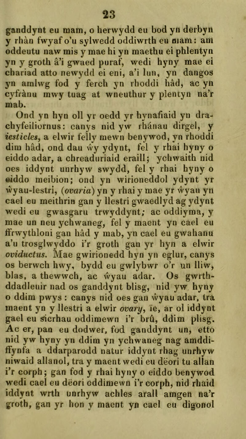 ganddynt eu niam, o herwydd eu bod yn derbyn y rhàn fwyaf o’u sylwedd oddiwrth eu aiam: am oddeutu naw mis y mae hi yn maethu ei phlentyn yn y groth â’i gwaed puraf, wedi hyny mae ei chariad atto newydd ei eni, a’i Inn, yn dangos yn amlwg fod y ferch yn rhoddi hâd, ac yn cyfrànu mwy tuag at wneuthur y plentyn na’r mab. Ond yn hyn oll yr oedd yr hynafiaid yn dra- chyfeiliornus: canys nid yw rhánau dirgel, y iesticles, a elwir felly mewn benywod, yn rhoddi dim hâd, ond dau ẃy ydynt, fel y rhai hyny o eiddo adar, a chreadnriaid eraill; ycliwaith nid oes iddynt unrhyw swydd, fel y rhai hyny o eiddo meibion; ond yn wirioneddol ydynt yr ŵyau-lestri, {ovaria) yn y rhai y mae yr ŵyau yn cael eu meithrin gan y llestri gwaedlyd ag ydynt wedi eu gwasgaru trwyddynt; ac oddiyma, y mae un neu ychwaneg, fel y maent yn cael eu ífrwythloni gan hâd y mab, yn cael eu gwahanu a’u trosglwyddo i’r groth gan yr hyn a elwir oviductus. Mae gwirionedd hyn yn eglur, canys os berwch hwy, bydd eu gwlybwr o’r un IIiw, blas, a thewwch, ac ẃyau adar. Os gwrth- ddadleuir nad os ganddynt blisg, nid yw hyny o ddim pwys : canys nid oes gan ŵyau adar, tra inaent yn y Ilestri a elwir ovary, ie, ar ol iddynt gael eu sicrhau oddimewn i’r brû, ddim plisg. Ac er, pan eu dodwer, fod ganddynt un, etto nid yw hyny yn ddim yn ychwaneg nag amddi- ffynfa a ddarparodd natur iddynt rhag unrhyw niwaid allanol, tra y macnt wedi eu dëori tu allan i’r corph; gan fod y rhai hyny o eiddo benywod wedi cael eu dëori oddimewn i’r corph, nid rhaid iddynt wrth unrhyw achles arall amgen na’r groth, gan yr hon y maent yn cael eu digonol