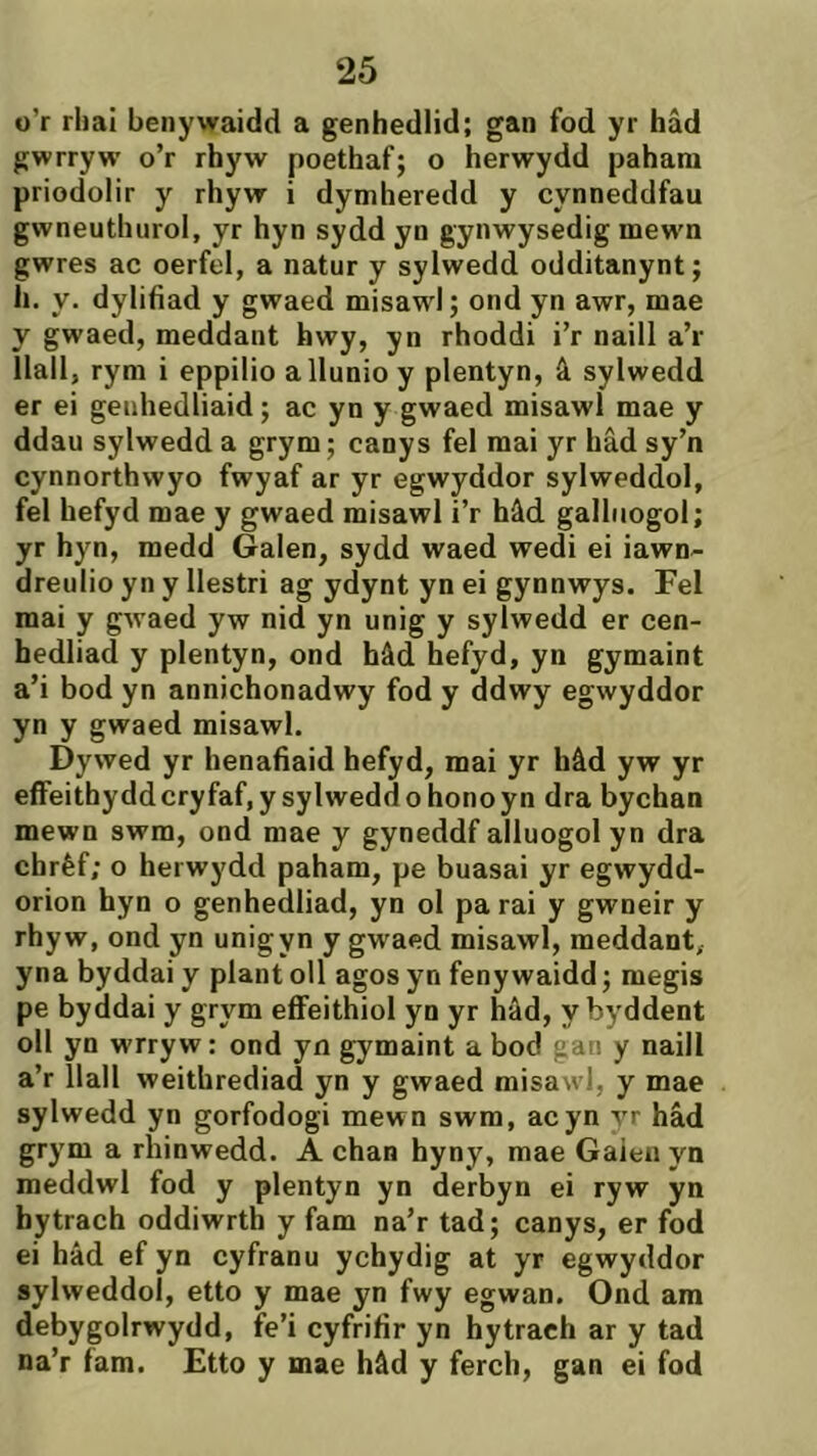 o’r rbai benywaidd a genhedlid; gan fod yr hâd gwrryw o’r rhyw poethaf; o herwydd pahani priodolir y rhyw i dytnheredd y cynneddfau gwneuthurol, yr hyn sydd yn gynwysedig mew'n gwres ac oerfel, a natur y sylwedd odditanynt; li. y. dylifiad y gwaed misaw'l; ond yn awr, mae y gwaed, meddant hwy, yn rhoddi i’r naill a’r Ìlall, rym i eppilio allunio y plentyn, â sylwedd er ei genhedliaid; ac yn y gwaed misawl mae y ddau sylwedd a grym; canys fel mai yr hâd sy’n cynnorthwyo fwyaf ar yr egwyddor sylweddol, fel hefyd mae y gwaed misawl i’r hâd galhiogol; yr hyn, medd Galen, sydd waed wedi ei iawn- dreulio yn y Ilestri ag ydynt yn ei gynnwys. Fel mai y gwaed yw nid yn unig y sylwedd er cen- hedliad y plentyn, ond hâd hefyd, yn gymaint a’i bod yn annichonadwy fod y ddwy egwyddor yn y gwaed misawl. Dywed yr henafiaid hefyd, mai yr hâd yw yr efFeithyddcryfaf,ysyIweddohonoyn dra bychan mewn swm, ond mae y gyneddf alluogol yn dra chrèf; o herwydd paham, pe buasai yr egwydd- orion hyn o genhedliad, yn ol pa rai y gwneir y rhyw, ond yn unigyn y gwacd misawl, meddant, yna byddai y plant oll agos yn feny waidd; megis pe byddai y grym efifeithiol yn yr hâd, ybyddent oll yn wrryw: ond yn gymaint a bod gan y naill a’r llall weithrediad yn y gwaed misawl, y mae sylwedd yn gorfodogi mewn swm, acyn yr hâd grym a rhinwedd. A chan hyny, mae Gaieii yn meddwl fod y plentyn yn derbyn ei ryw yn bytrach oddiwrth y fam na’r tad; canys, er fod ei hâd ef yn cyfranu ychydig at yr egwyddor sylweddol, etto y mae yn fwy egwan. Ond am debygolrwydd, fe’i cyfrifir yn hytrach ar y tad na’r fam. Etto y mae hâd y ferch, gan ei fod