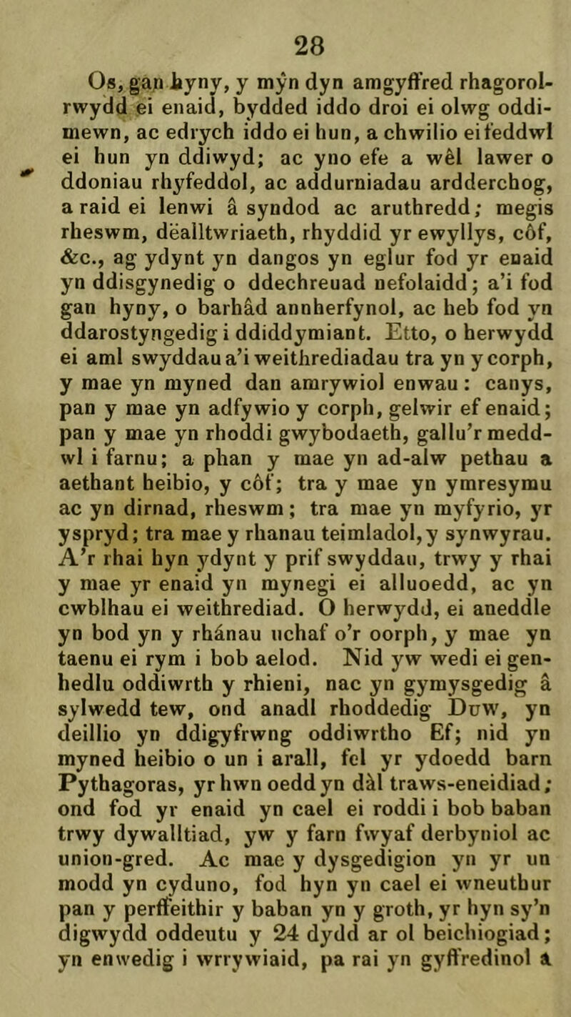 Os, ga;i tyny, y mŷn dyn amgyffred rhagorol- rwydd ei enaiá, bydded iddo droi ei olwg oddi- mewn, ac edrych iddo ei hun, a chwilio eit'eddwl ei hun yn ddiwyd; ac yno efe a wêl lawer o ddoniau rhyfeddol, ac addurniadau ardderchog, a raid ei lenwi â syndod ac aruthredd; megis rheswm, dëalltwriaeth, rhyddid yr ewyllys, côf, &c., ag ydynt yn dangos yn eglur fod yr enaid yn ddisgynedig o ddechreuad nefolaidd; a’i fod gan hyny, o barhâd annherfynol, ac heb fod yn ddarostyngedig i ddiddymiant. Etto, o herwydd ei aml swyddaua’i weithrediadau tra yn ycorph, y mae yn myned dan amrywiol enwau : canys, pan y mae yn adfywio y corph, gelwir ef enaid; pan y mae yn rhoddi gwybodaeth, gallu’r medd- wl i farnu; a phan y mae yn ad-alw pethau a aethant heibio, y côf; tra y mae yn ymresymu ac yn dirnad, rheswm; tra mae yn myfyrio, yr yspryd; tra mae y rhanau teimIadol,y synwyrau. A’r rhai hyn ydynt y prif swyddau, trwy y rhai y mae yr enaid yn mynegi ei alluoedd, ac yn cwblhau ei weithrediad. O herwydd, ei aneddle yn bod yn y rhánau nchaf o’r oorph, y mae yn taenu ei rym i bob aelod. Nid yw wedi ei gen- hedlu oddiwrth y rhieni, nac yn gymysgedig â sylwedd tew, ond anadl rhoddedig Duw, yn deillio yn ddigyfrwng oddiwrtho Ef; nid yn myned heibio o un i arall, fel yr ydoedd barn Pythagoras, yrhwn oeddyn dàl traws-eneidiad; ond fod yr enaid yn cael ei roddi i bob baban trwy dywalltiad, yw y farn fwyaf derbyniol ac union-gred. Ac mae y dysgedigion yn yr un modd yn cyduno, fod hyn yn cael ei wneuthur pan y perfîeithir y baban yn y groth, yr hyn sy’n digwydd oddeutu y 24 dydd ar ol beichiogiad; yn enwedig i wrrywiaid, pa rai yn gyft'redinol 1