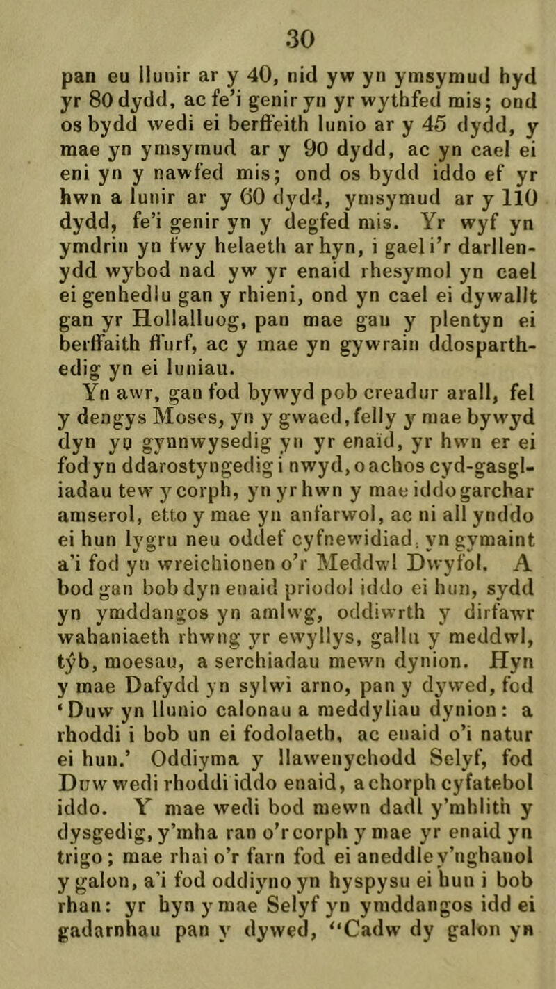 pan eu llunir ar y 40, nid yw yn ymsymud hyd yr SOdydd, ac fe’i geniryn yr wythfeci mis; ond os bydd wedi ei berft'eith lunio ar y 45 dydd, y mae yn ymsymud ar y 90 dydd, ac yn cael ei eni yn y nawfed mis; ond os bydd iddo ef yr hwn a lunir ar y 60 dydd, ymsymud ar y lÌO dydd, fe’i genir yn y degfed mis. Yr wyf yn ymdrin yn fwy helaeth arhyn, i gaeli’r darllen- ydd wybod nad yw yr enaid rhesymol yn cael ei genhedlu gan y rhieni, ond yn cael ei dywallt gan yr Hollalluog, pan mae gau y plentyn ei berffaith fl'urf, ac y mae yn gywrain ddosparth- edig yn ei luniau. Yn awr, gan fod bywyd pob creadur arall, fel y dengys Moses, yn y gwaed.felly y mae bywyd dyn yp gynnwysedig yn yr enaid, yr hwn er ei fod yn ddarostyngedig i nwyd, o achos cyd-gasgl- iadau tew ycorph, yn yrhwn y mae iddogarchar amserol, etto y mae yu anfarwol, ac ni all ynddo ei hun lygru neu oddef cyfnewidiad, yn gymaint a’i fod yn wreichionen o’r Meddwl Dwyìol. A bod gan bobdyn enaid priodol iddo ei hun, sydd yn ymddangos yn amlwg, oddiwrth y dirfawr wahaniaeth rhwng yr ewyllys, gallii y meddwl, týb, moesau, a serchiadau mewn dynion. Hyn y mae Dafydd y n sylwi arno, pan y dywed, fod ‘Dnw yn llunio calonau a medclyliau dynion: a rhoddi i bob un ei fodolaeth, ac enaid o’i natur ei huu.’ Oddiyma y llawenychodd Selyf, fod Düw wedi rhodcli iddo enaid, achorph cyfatebol idclo. Y mae wecli bocl mewn dadl y’mhlith y dysgedig, y’inha ran o’r corph y mae yr enaid yn trigo; mae rhai o’r farn fod ei aneddley’nghanol y galon, a’i fod odcliyno yn hyspysu ei hun i bob rhan: yr byn ymae Selyf yn yraddangos idd ei gaclarnhau pan y clywed, “Cadw dy galon yn