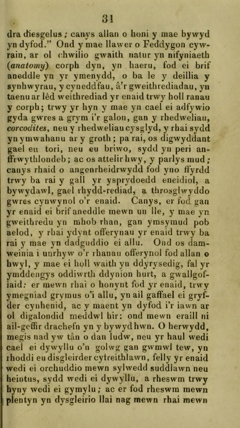 dra diesgelus; caiiys allaii o honí y niae bywyd yn dyfod.” Ond y niae llawer o Feddygon cyw- rain, ar ol chwilio gwaith iiatnr yn nifyniaeth {anatomy) corph dyii, yn hueru, fod ei brif aneddle yn yr ymenydd, o ba le y deillìa y synhwyrau, y cyneddfau, â’r gweithrediadau, yii taenuar lêd weithrediad yr enaid trwy holl ranau y corph; trwy yr hyn y mae yn cael ei adfywio gyda gwres a grym i’r galon, gan y rhedweliaii, corcodites, neu y rhedweliaucysglyd, y rhai sydd yn ymwahanu ar y groth ; pa rai, os digwyddant gael eu tori, neu eu briwo, sydd yii peri an- ffrwytlilondeb; ac os attelirhwy, y parlys raud ; caiiys rhaid o angenrheidrwydd fod yno ft'yrdd trwy ba rai y gall yr ysprydoedd eneidiol, a bywydawl, gael rhydd-rediad, a throsglwyddo gwres cynwynol o’r enaid. Canys, er fod gan yr enaid ei brif aneddle mewn uii lle, y mae yn gweithredu yn rahob rhan, gan ymsyraud pob aelod, y rhai ydyiit off’eryiiaii yr enaid trwy ba rai y mae yn dadgiiddio ei allu. Ond os dam- weinia i unrhyw o’r rhanaii oft’erynol fod allan o hwyl, y mae ei holl waith yn ddyrysedig, fal yr ymddeiigys oddiwrth ddynion hurt, a gwallgof- iaid; er mewii rhai o honynt fod yr enaid, trwy ymegniad grymus o’i allu, yn ail gaffael ei gryf- der cynhenid, ac y maent yn dyfod i’r iawn ar ol digalondid meddwl hir: ond mewn eraill rii ail-geffìr drachefn yn y bywydhwn. O herwydd, megis nad yw tàn o dan ludw, neu yr haul wedi cael ei dywyllu o’n golwg gan gwmwl tew, yn ihoddi eudisgleirdercytreithlawn, felly yr enaid wedi ei orchuddio mewn sylwedd suddlawn neu heintiis, sydd wedi ei dywyllu, a rheswm trwy hyny wedi ei gymylu; ac er fod rheswra raewn píentyn yn dysgleirio Ilai nag mewn rhai mewn