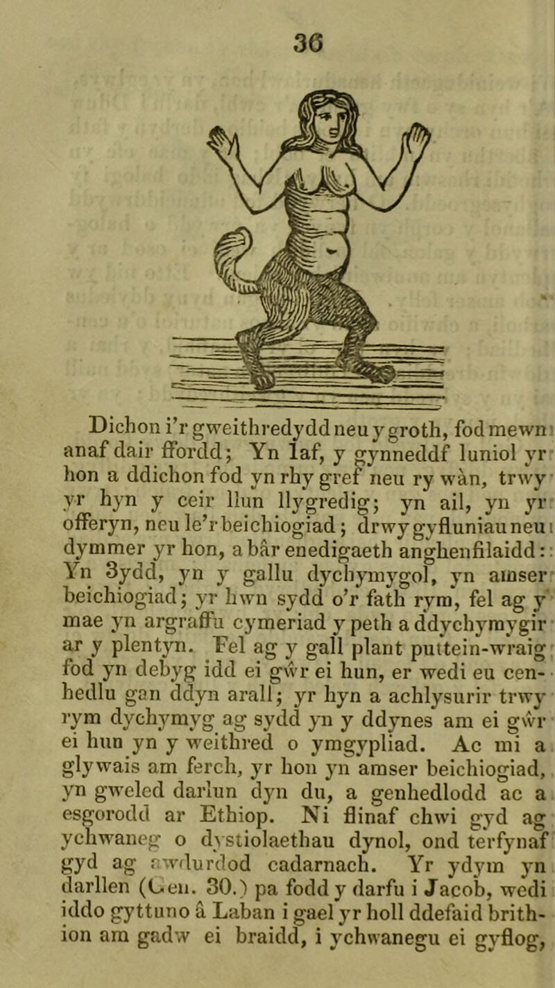 Dichon ì’rgweithredyddneuygroth, fodmewni anaf dair ffordd; Yn laf, j gynneddf luniol yr hon a ddichon fod yn rhy gref neu ry wàn, trwy yr hyn y ceir llun llygredig; yn ail, yii yr oíFeryn, neu le’rbeichiogiad; drwygyfluniauneui dymmer yr hon, a bâr enedigaeth anghenfilaidd: Yn 3ydd, yn y gallu dychymygol, yn amser beichiogiad; yr hwn sydd o’r fath rym, fel ag y mae yn argraflFu cymeriad y peth addychymygir ar y plentyn. Fel ag y gall plant puttein-wraig fod yn debyg idd ei gẃr ei hun, er wedi eu cen- hedlu gan ddyn arall; yr hyn a achlysurir trwy rym dychymyg ag sydd yn y ddynes am ei gŵr ei hun yn y weithred o ymgypliad. Ac mi a glywais am ferch, yr hon yn amser beichiogiad, yn gweled darlun dyn du, a genhedlodd ac a esgorodd ar Ethiop. Ni flinaf chwi gyd ag ychwaneg o dysliolaethau dynol, ond terfynaf gyd ag fîwdurdod cadarnach. Yr ydym yn darllen (L.en. 30.) pa foddy darfu i Jacoìj, wedi iddo gyttuno â Laban i gael yr holl ddefaid brith- ion am gadw ei braidd, i ychwanegu ci gyflog,