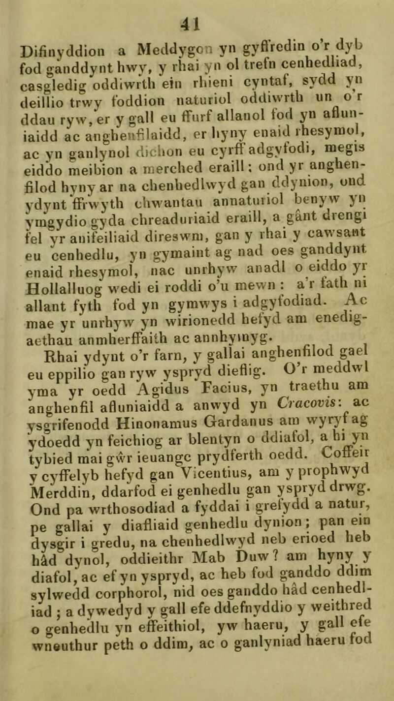 Difinyddion a Meddygon yn gyfiredin o’r dyb fod ganddynt hwy, y ríiai yn ol trefn cenhedliad, casgledig oddiwrth ein rhieni cyntaf, sydd yn deillio trwy foddion naturiol oddiwrth un o r ddau ryw,er ygall eu flfnrf allanol fod yn afiun- iaidd ac anghenfilaidd, er hyny enaid rhesyniol, ac yn ganlynol dichon eu cyrff adgytodi, megis eiddo meibion a merched eraill; ond yr anghen- filod hyny ar na chenbedlwyd gan ddynion, oud ydynt ffrwyth chwantau annatuiiol benyw yn ymgydiogyda chreaduriaid eraill, a gant drengi fel yr anifeiliaid direswm, gan y rhai y cawsaiit eu cenhedlu, yn gymaiiit ag nad oes ganddynt enaid rhesymol, nac unrhyw anadl o eiddo yr Hollalluog wedi ei roddi o’u mewn : a’r tath iii allant fyth fod yn gyrawys i adgyfodiad. Ac mae yr unrhyw yn wirionedd befyd am enedig- aetbau anmherffaiíh ac annhyinyg. Rhai ydyut o’r farn, y gallai anghentilod gae eu eppilio gan ryw yspryd diefiig. O’r meddwl yma yr oedd Agidus Facius, yn traethu am anghenfil afiuniaidd a anwyd yn Cracovis: a.c ysgrifenodd Hinonamus Gardanus ain wyry't ag ydoedd yn feichiog ar blentyn o ddiafol, a hi yn tybied m*ai gŵr ieuangc prydferth oedd. Cotíeir y cyffelyb hefyd gan Yicentius, am y prophwyd Merddin, ddarfod ei genhedlu gan yspryddrwg. Ond pa wrthosodiad a fyddai i grelydd a natur, pe gallai y diatliaid genhedlu dynion; dj'sgir i gredu, na chenhedlwyd neb erioed heb hâd dynol, oddieitbr Mab Duw ? am hyny y diafol, ac ef yn yspryd, ac heb fod ganddo sylwedd corphoroì, nid oes gaiiddo had cenhedl- iad ; a dywedyd y gall efe ddefnyddio y weithred o genhedlu yn effeithiol, yw haeru, y gall efe wneuthur peth o ddim, ac o ganlyniad haeru tod