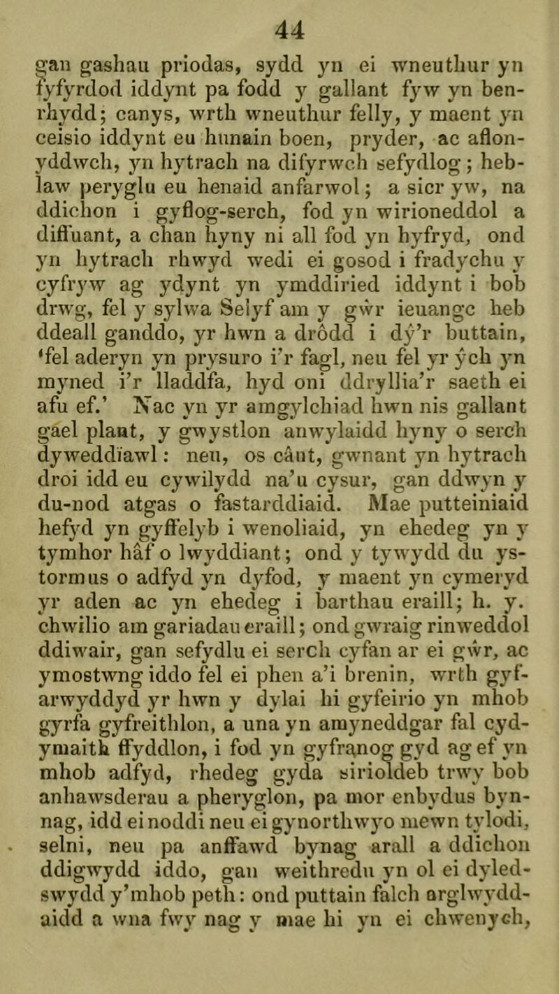 ^an gashau priodas, sydd yn ei wneuthur yn íyfyrdod iddynt pa fodd y gallant fyw yn ben- rhydd; canys, wrth wneuthur felly, y maent yn ceisio iddynt eu hunain boen, pryder, ac aflon- yddwch, jm hytrach na difyrwch sefydlog; heb- Ìaw peryglu eu henaid anfarwol; a sicr yw, na ddichon i gyflog-serch, fod yn wirioneddol a difl'uant, a chan hyny ni all fod yn hyfryd, ond yn hytrach rhwyd wedi ei gosod i fradychu y cyfryw ag ydynt yn ymddiried iddynt i bob drwg, fel y sylwa Seiyf am y g%vr ieuangc heb ddeali ganddo, jr hwn a drôdd i dý’r buttain, ‘fel aderyn yn prysuro i’r fagl, neu fel yr ých )n myned i’r lladdfa, hyd oni ddryllia’r saeth ei afu ef.’ Nac yn yr amgylchiad hwn nis gallant gael plant, y gwystlon anw’ylaidd hyny o serch dyweddîawl: neu, os câiit, gwnant yn hytrach droi idd eu cywilydd na’u cysur, gan ddwyn y du-nod atgas o fastarddiaid. Mae putteiniaid hefyd yn gyft'elyb i wenoliaid, yn ehedeg yn y tymhor hâf o Iwyddiant; ond y tyw’ydd du ys- tormus o adfyd yn dyfod, y maent yn cymeryd yr aden ac yn ehedeg i barthau eraill; h. y. chwdlio am gariadaueraill; ond gwraig rinweddol ddiw'air, gan sefydlu ei serch cyfan ar ei gŵr, ac ymostwngiddo fel ei phen a’i hrenin, wrth gyf- arwyddyd yr hwn y dylai hi gyfeirio yn mhob gyrfa gyfreithlon, a una yn amyneddgar fal cyd- yniaith ffyddlon, i fod yn gyfrgnog gyd ag ef yn mhob adfyd, rhedeg gyda sirioldeb trw’y bob anhaw’sderau a pheryglon, pa mor enbydus byn- nag, idd einoddi neu ei gynorthwyo mewn tylodi, selni, neu pa anffaw’d bynag arall a ddichon ddigwydd iddo, gan w’eithredu yn ol ei dyled- sw’ydd y’mhob peth: ond puttain falch orglw’ydd- aidd a wna fwy nag y mae hi yn ei chwenych.
