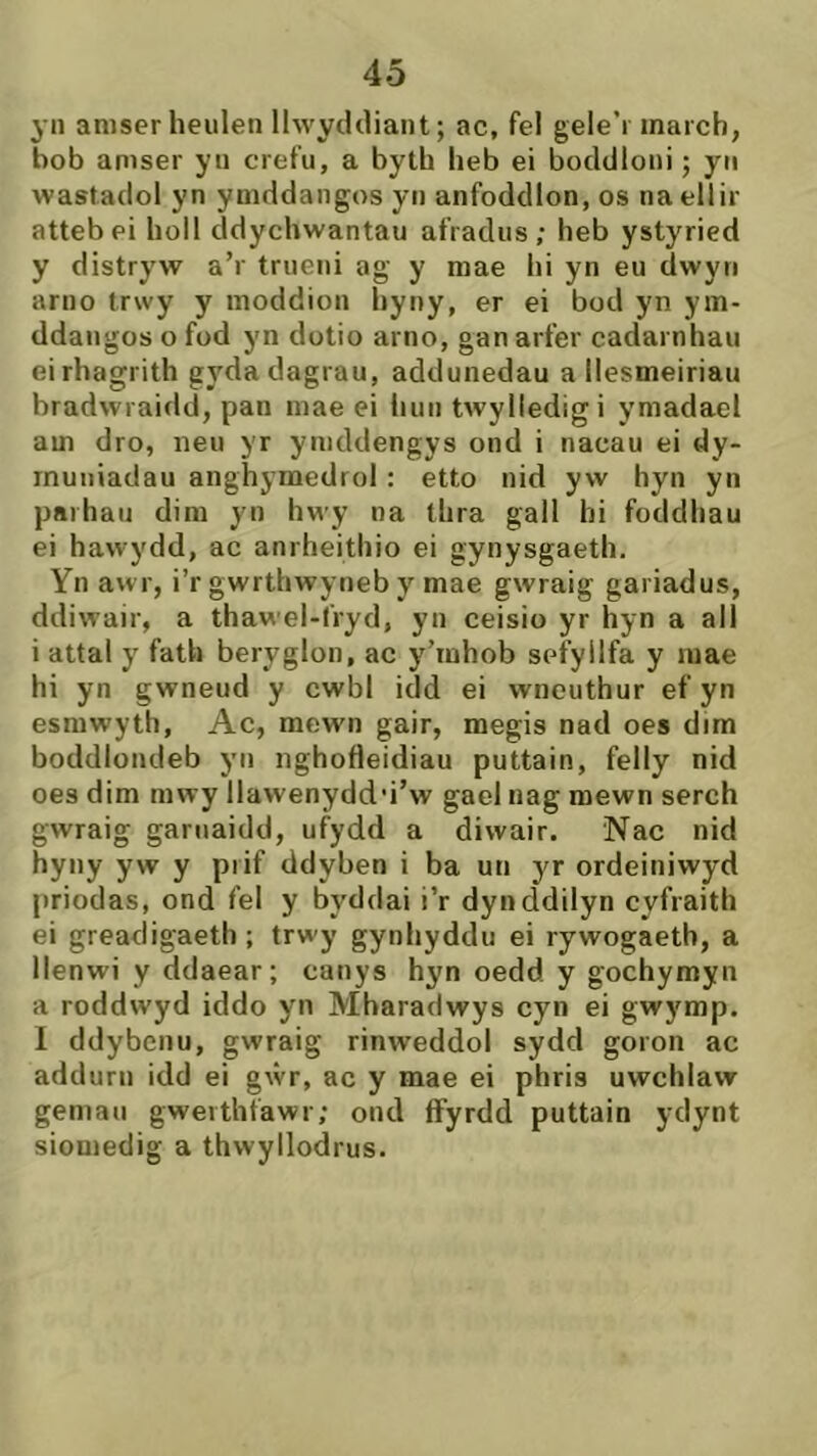 yn amserheulen llwycldiant; ac, fel gele’i march, bob amser yn crefu, a byth heb ei bocldloni; yn wastaclol yn ymcldangos yn anfoddlon, os naellir attebei holl cidychwantau afraclus; heb ystyried y distryw a’r trueni ag y mae hi yn eu dwyn arno trwy y moddion hyny, er ei bod yn ym- ddangos o fod yn clotio arno, gan arfer cadarnhau eirhagrith gydadagrau, addunedau a llesmeiriau bradwraidcì, pan mae ei liun twylledigi ymadael am dro, neu yr ymdclengys ond i nacau ei dy- rnuuiadau anghymedrol : etto nid yw hyn yn parhau dim yn hwy na tlira gall hi focldhau ei hawydd, ac anrheithio ei gynysgaeth. Yn awr, i’r gwrthwyneb mae gwraig gariadus, ddiwair, a thawel-fryd, yn ceisio yr hyn a ali i attal y fath beryglon, ac y’inhob sefyllfa y mae hi yn gwneud y cwbl icld ei wnouthur ef yn esmwyth, Ac, mewn gair, megis nad oes dim boddlondeb yn nghofleidiau puttain, felly nid oes dim mwy llawenydd'i’w gael nag mewn serch gwraig garuaidd, ufydd a diwair. Nac nid hyny yw y piif ddyben i ba un yr ordeiniwyd priodas, ond fel y byddai i’r dynddilyn cyfraith ei greacligaeth ; trwy gynhyddu ei rywogaeth, a llenwi y ddaear; canys hyn oedd y gochymyn a roddwyd iddo yn Mharadwys cyn ei gwymp. 1 ddybenu, gwraig rinweddol sydd goron ac addurn idd ei gŵr, ac y mae ei phris uwchlaw gemau gwerthfawr; ond flfyrdd puttain yclynt siomedig a thwyllodrus.