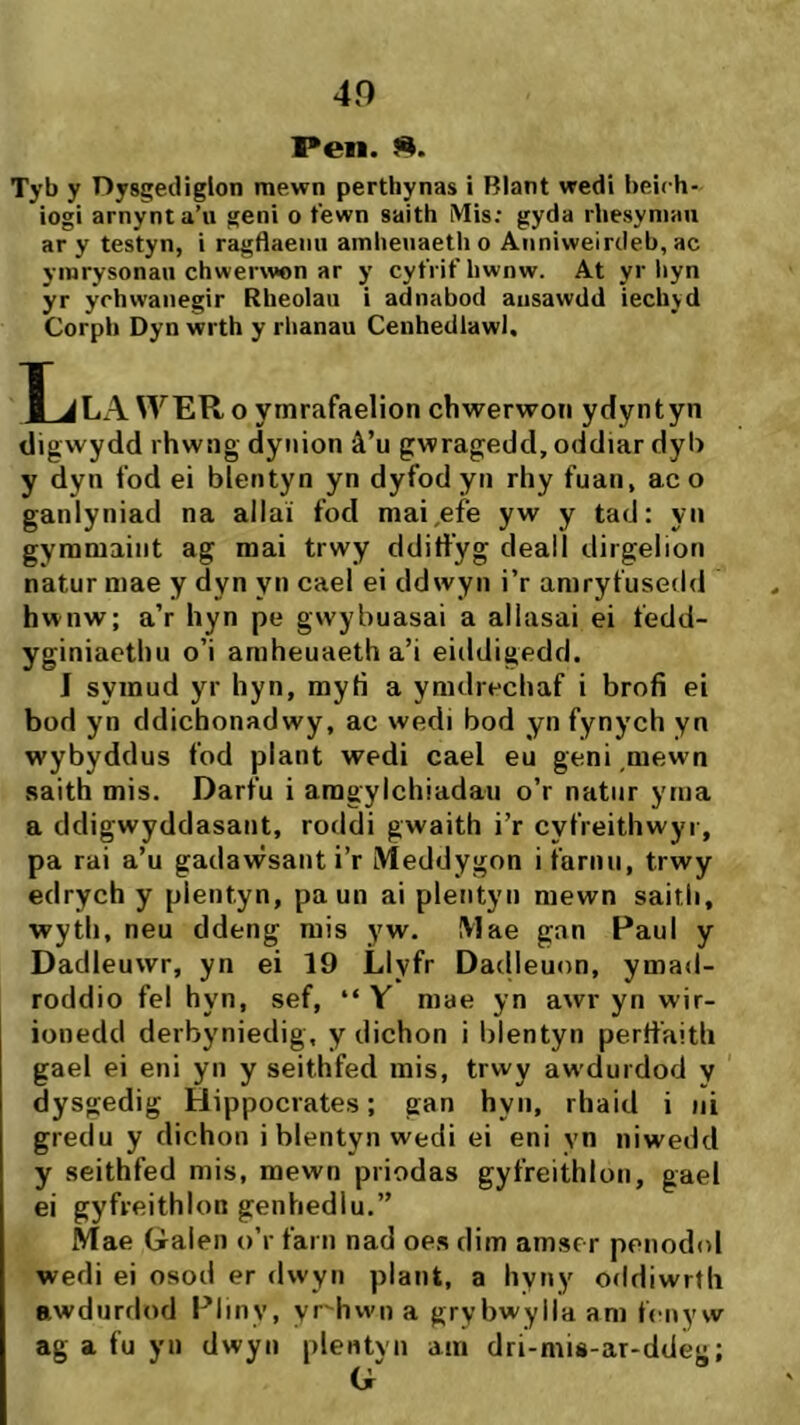 40 I*en. S. Tyb y Dysgediglon mewn perthynas i Blant wedi beich- iogi arnynta’u geni o tewn saith Mis; gyda rhesyniau ar y testyn, i ragflaemi amlieuaeth o Aiiniweirdeb, ac ymrysonau chwerwon ar y cyfrit'bwnw. At yr liyn yr ychwaiiegir Rheolau i adnabod ausawdd iechjd Corph Dyn wrth y rlianau Cenhedlawl. T JLAWER o ymrafaelion chwerwon ydyntyn digwydd rhwng dynion â’u gwragedd, oddiar dyb y dyn fod ei blentyn yn dyfodyn rhy fuan, ac o ganlyniad na allaí fod mai^efe yw y tad: yn gymmaiiit ag mai trwy dditfyg deall dirgelion natur mae y dyn yn cael ei ddwyn i’r amryfusedd hwnw; a’r hyn pe gwybuasai a allasai ei fedd- yginiacthu o’i amheuaeth a’i eiddigedd. J syinud yr hyn, mytì a ymdrechaf i brofi ei bod yn ddichonadwy, ac wedi bod yn fynych yn wybyddus fod plant wedi cael eu geni ,mewn saith mis. Darfu i aragylchiadau o’r natnr yma a ddigwyddasant, roddi gwaith i’r cyfreithwyi, pa rai a’u gadawsant i’r Meddygon i farnu, trwy edrych y plentyn, paun ai pleiityn mewn saitli, wyth, neu ddeng mis yw. Mae gan Paul y Dadleuwr, yn ei 19 Llyfr Dadleuon, ymad- roddio fel hyn, sef, “ Y mae yn awr yn wir- ionedcl derbyniedig, y dichon i blentyn pertfaith gael ei eni yii y seithfed mis, trwy awdurdod y dysgedig Hippocrates; gan hyn, rhaid i iii gredu y dichon iblentynwedi ei eni vn niwedd y seithfed mis, mewn priodas gyfreithloii, gael ei gyfreithlon genhedlu.” Mae Galeii o’r farn nad oes dim amser peiiodol wedi ei osod er dwyn plant, a hyiiy oddiwrth awdurdod Pliny, yr-^hwn a grybwylla am fenyw ag a fu yii dwyn plentyn ain dri-mis-ar-ddèg;