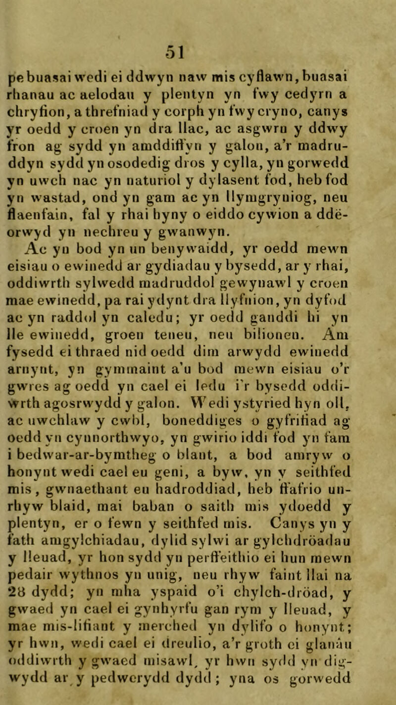 pebuasai wedi ei ddwyn naw mis cyflawn, buasai rlianau ac aelodau y plentyn yn fwy cedyrn a cliryfion, athretiiiad y corph yn t'wy cryno, canys yr oedd y croen yn dra llac, ac asgwru y ddwy fron ag sydd yn aniddiftyn y galou, a’r madru- ddyn sydd yn osodedig dros y cylla, yn gorwedd yn uwch nac yn naturiol y dylasent fod, hebfod yn wastad, ond yn gara ac yn llyragryuiog, neu ftaenfain, fal y rhai hyny o eiddo cywion a ddë- orwyd yn nechreu y gwanwyn. Ac yu bod yn un benywaidd, yr oedd mewn eisiau o ewinedd ar gydiadau y bysedd, ar y rhai, oddiwrth sylwedd raadruddol gewynawl y croen mae ewinedd, pa rai ydynt dra Ilyfuion, yn dyfod ac yn raddol yn caledu; yr oedd ganddi hi yn lle ewinedd, groen teiieu, rieii biliouen. Ara fysedd ei thraed nid oedd diin arwydd ewinedd ariiyiit, yn gyniinaint a’u bod mewn eisiau o’r gwres ag oedd yn cael ei ledu i'r bysedd oddi- wrth agosrw'ydd y galon. Wedi ystyried hyn oll, ac iiwchlaw y cwbl, boneddiges o gyfriliad ag oeddyn cynnorthwyo, yn gwirio iddi fod yn fara i bedwar-ar-byratheg o blant, a bod amryw o honyntwedi cael eu geni, a byw. yn y seithfed mis, gw’iiaethant eu hadroddiad, heb ft'afrio un- rhyw blaid, mai baban o saith rnis ytloedd y plentyn, er o fewn y seithfed rnis. Canys yn y fath aragylchiadau, dylidsylwi ar gylchdröadau y lieuad, yr hon sydd yn perft'eithio ei hun rnewn pedair wythnos yn unig, neu rhyw faint llai na 28 dydd; yn raha yspaid o’i chylch-dröad, y gwaed yn cael ei gynhyrfu gan rym y Ileuad, y mae mis-litìant y inerched yn dylifo o honyiit; yr hwii, wedi cael ei dreulio, a’r groth ci glanáii oddiwrth y gw’aed inisawl, yr hwn sydd vii dig- wydd ar y pedwcrydd dydd ; yna os gorwedd