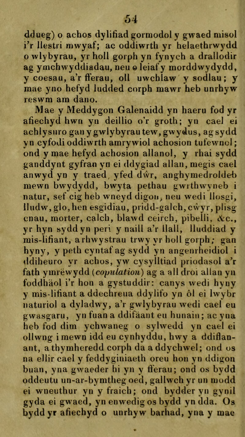 ddueg) o achos dylifiad gormodol y gwaed niisol i’r llestri mwyaf; ac oddiwrth yr helaethrwydd o wlybyrau, yr holl gorph yn fynych a drallodir ag ymchwyddiadau, neu «leiafy morddwydydd, y coesau, a’r ft’erau, oll uwchlaw y sodlau; y mae yno hefyd ludded corph mawr heb unrhyw reswm am dano. Mae y Meddygon Galenaidd yn haeru fod yr afiechyd hwn yu deillio o’r groth; yn cael ei achlysuro gauygwlybyrautew,gwydus, agsydd yn cyfodi oddiwrth amrywiol achosion tufewnol; ond y mae hefyd achosion allanol, y rhai sydd ganddynt gyfran yn ei ddygiad allan, megis cael anwyd yn y traed, yfed dŵr, anghymedroldef) mewn bwydydd, bwyta pethau gwrthwyneb i natur, sef cig heb wneyd digon, neu wedi llosgi, lludw, glo.hen esgidiau, pridd-galch, cŵyr, plisg cnau, morter, calch, blawd ceirch, pibelli, ttc., yr hyn syddyn peri y naill a’r llall, lluddiad y mis-lifiant, arhwystrau trwy yr holl gorph; gan hyny, y peth cyntaf ag sydd yn angenrheidiol i ddiheuro yr achos, yw cysyìltiad priodasol a’r fath ymrëwydd {copulatiou) ag a all droi allan yii foddhäol i’r hon a gystuddir: canys wedi hyuy y mis-lifiant addechreua ddylifo yn ôl ei Iwybr naturiol a dyladwy, a’r gwlybyrau wedi cael eu gwasgaru, yn fuan a ddifäant eii hunain ; ac yna heb fod dim ychwaneg o sylwedd yn cael ei ollwng i raewn idd eu cynhyddu, hwy a ddiflan- ant, athymheredd corph da addychwel; ond os na ellir cael y feddyginiaeth oreu hon yn ddigon buan, yna gwaeder hi yn y fterau; ond os bydd oddeutu un-ar-bymtheg oed, gallwch yr un modd ei wneuthur yn y fraich; ond bydder yn gynil gyda ei gwaed, yn enwedigos bydd yn dda. Os byddyr afiechyd o unrhyw barhad, yna y mae