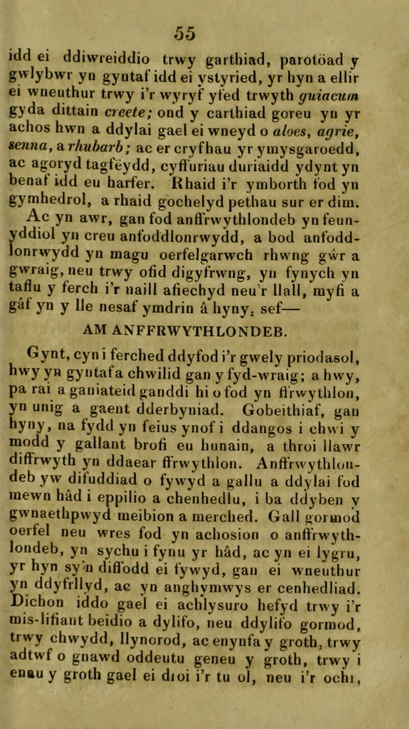 itld ei ddiwreiddio trwy gartliiad, parotöad y gwlybwr yn gyntaf idd ei ystyried, yr liyn a ellir ei wneuthur trwy i’r wyryf yfed trwyth guiacuin gyda dittain creete; ond y carthiad goreu yn yr achos hwn a ddylai gael ei wneyd o aloes, agrie, seiina, arliuharb; ac er cryfhau yr yinysgaroedd, ac agoryd tagtëydd, cyft'uriau duriaidd ydynt yn benat idd eu harfer. Rhaid i’r ymborth fod yn gymhedrol, a rhaid gochelyd pethau sur er dim. Ac yn awr, gan fod anft'rwythlondeb ynfeun- yddiol yn creu anfoddlonrwydd, a bod anfodd- lonrwydd yn magu oerfelgarwch rhwng gŵr a gwraig, neu trwy ofid digyfrwng, yn fynych yn taflu y ferch i’r naill afiechyd neu'r Ilall, myíí a gâf yn y Ile nesaf ymdrin â hyny. sef— AM ANFFRWYTHLONDEB. Gynt, cyn i ferched ddyfod i’r gwely priodasol, hwy yn gyntafa chwilid gan y fyd-wraig; a hwy, pa rai a ganiateid ganddi hiofod yn tìrwythlon, yn unig a gaeiit dderbyniad. Gobeithiaf, gan Ha fydd yn feius ynof i ddangos i chwi y modd y gallant brofi eu hunain, a throi llawr difFrwyth yn ddaear ft’rwythlon. Anft’rwythlou- deb yw dituddiad o fywyd a gallu a ddylai fod mewn hâd i eppilio a chenhedlu, i ba ddyben y gwnaethpwyd meibion a merched. Gall goiuiod oerfel neu wres fod yn achosion o antt’rwyth- londeb, yn sychu i fynu yr hâd, ac yn ei lygru, yr hyn sy-n diflodd ei fywyd, gan ei wneuthur yn ddyfrllyd, ac yn anghymwys er cenhedliad. Dichon iddo gael ei achlysuro hefyd trwy i’r mis-Iifiant beidio a dylifo, neu ddylifo gormod, trwy chwydd, Ilynorod, acenynfay groth, trwy adtwf o gnawd oddeutu geneu y groth, trwy i enau y groth gael ei dioi i’r tu ol, neu i’r ochi,