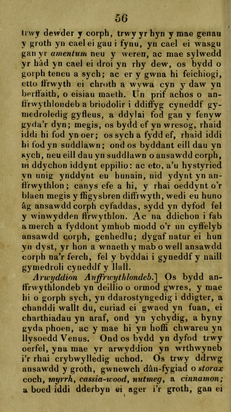 50 írwy dewder j corph, trwyyrhyn y mae genau y groth yn caelei gau i fynu, yn cael ei wasgu gan yr amentum neu y weren, ac mae sylwedd yr hâd yn cael ei droi yn rhy dew, os bydd o goiph teneu a sych; ac er y gwna hi feichiogi, etto drwyth ei chroth a wywa cyn y daw yn berffaith, o eisiau maeth. Un prif achos o an- ftrwythlondeb a briodolir i ddiffyg cyneddf gy- medroledig gyfleus, a ddylai fod gan y fenyw gycia’r dyn; megis, os bydd ef yn wresog, rhaid iddi hi füd ynoer; ossych a fyddef, rhaid iddi hi fod yn suddlawn; ond os byddant eill dau yn sych, neu eill dau yn suddlawn o ansawdd corph, ii'i ddychon iddynt eppilio: ac eto, a’u hystyried yn unig ynddynt eu hunain, nid ydynt yn an- fl’rwythlon; canys efe a hi, y rhai oeddynt o’r blaen megis y ífigysbren dift'iwyth, wedi eu huno âg ansawddcorph cyfaddas, sydd yn dyfod fel y winwydden ff’rwythlon. Ac na ddichon i fab amerch a fyddont ymhob modd o’r un cyft'elyb ansawdd coi ph, genhedlu; dygaf iiatur ei hun yn dyst, yr hon a wnaeth y mab o weil ansawdd corph na’r ferch, fel y byddai i gyneddf y uaill gymedroli cyneddf y Ilall. Aru't/ddion Anffrirythlondeb.^ Os bydd an- ffrwythlondeb yn deíilio o ormod gwres, y mae hi o gorph sych, yn ddarostyngedig i ddigter, a chanddi wallt du, curiad ei gwaed yn fuan, ei charthiadau yn araf, ond yn ychydig, a hyny gydaphoen, ac y mae hi yn hofiì chwareu yn llysoedd Venus. Ond os bydd yn dyfod trwy oerfel, yna mae yr arwyddion yn wrthwyneb i’r rhai crybwylledig uchod. Os trwy ddrwg ansawdd y groth, gwnewch dâii-fygiad o storax coch, myì'rh, cassia-uood, nntnieg, a cinnamon; a boed iddi dderbyn ei ager i’r groth, gan ei