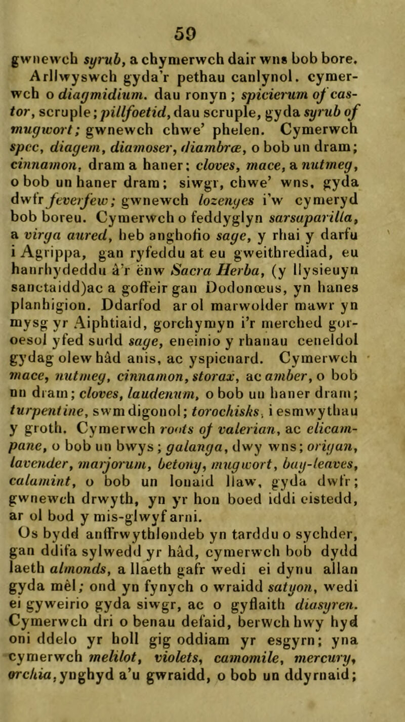 gwnewch syrub, a chynierwch dair wns bob bore. Arllwyswch gyda’r pethau canlynol. cymer- wch o diagmidium. dau ronyn ; spicicì~um oý cas- tor, scruple; pillfoetid,dau scruple, gyddí syrubof mugwort; gwnewch chwe’ phelen. Cymerwch spcc, diagem, diamoser, diambrae, o bob un dram; cinnamon, drama haner; cloves, mace,9.nutmeg, 0 bob un haner drara; siwgr, chwe’ wns, gyda dv/\r feuerfew; gwnewch lozenges i’w cymeryd bob boreu. Cymerwch o feddyglyn sarsuparilla, a virga aurcd, heb anghoíio sage, y rhai y darfu 1 Agrippa, gan ryfecldu at eu gweithrediad, eu hanrhydeddu à’r ënw Sacra Herba, (y llysieuyn sanctaidd)ac a goffeir gan Dodonoeus, yn hanes planhigion. Ddarfod arol marwolder mawr yn mysg yr Aiphtiaid, gorchymyn i’r nierched gor- oesol yfed sudd sage, eneinio y rhanau ceneldol gydagolewhâd anis, ac yspicnard. Cymerwch mace, nutmeg, cinnamon, storax, ac ainber, o bob nn dram; cloves, laudenum, o bob uii haner drani; turpentine, swmdigonol; torochisks, iesmw'ythau y groth. Cymerwch roots oý valerian, ac elicam- pane, o bob un bwys ; galanga, dwy wns; origan, lavender, marjorum, betony, mugwort, bay-lenves, calumint, o bob un louaid llaw, gyda dwfr; gwnewch drwyth, yn yr hon boed iddi eistedd, ar ol bod y mis-glwyf arni. üs bydd anffrwythlondeb yn tarddu o sychder, gan ddifa sylwedd yr hâd, cymerwch bob dydd laeth almonds, a llaeth gafr wedi ei dyriu allan gyda mèl; ond yn fynych o wraidd satyon, w'edi ei gyweirio gyda siwgr, ac o gyflaith diasyren. Cymerwch dri o benau defaid, berwch hwy hyd oni ddelo yr holl gig oddiam yr esgyrn; yna cymerwch melilot, violets, camamile, mercury, orc/iia,ynghyd a’u gwraidd, o bob un ddyrnaid;