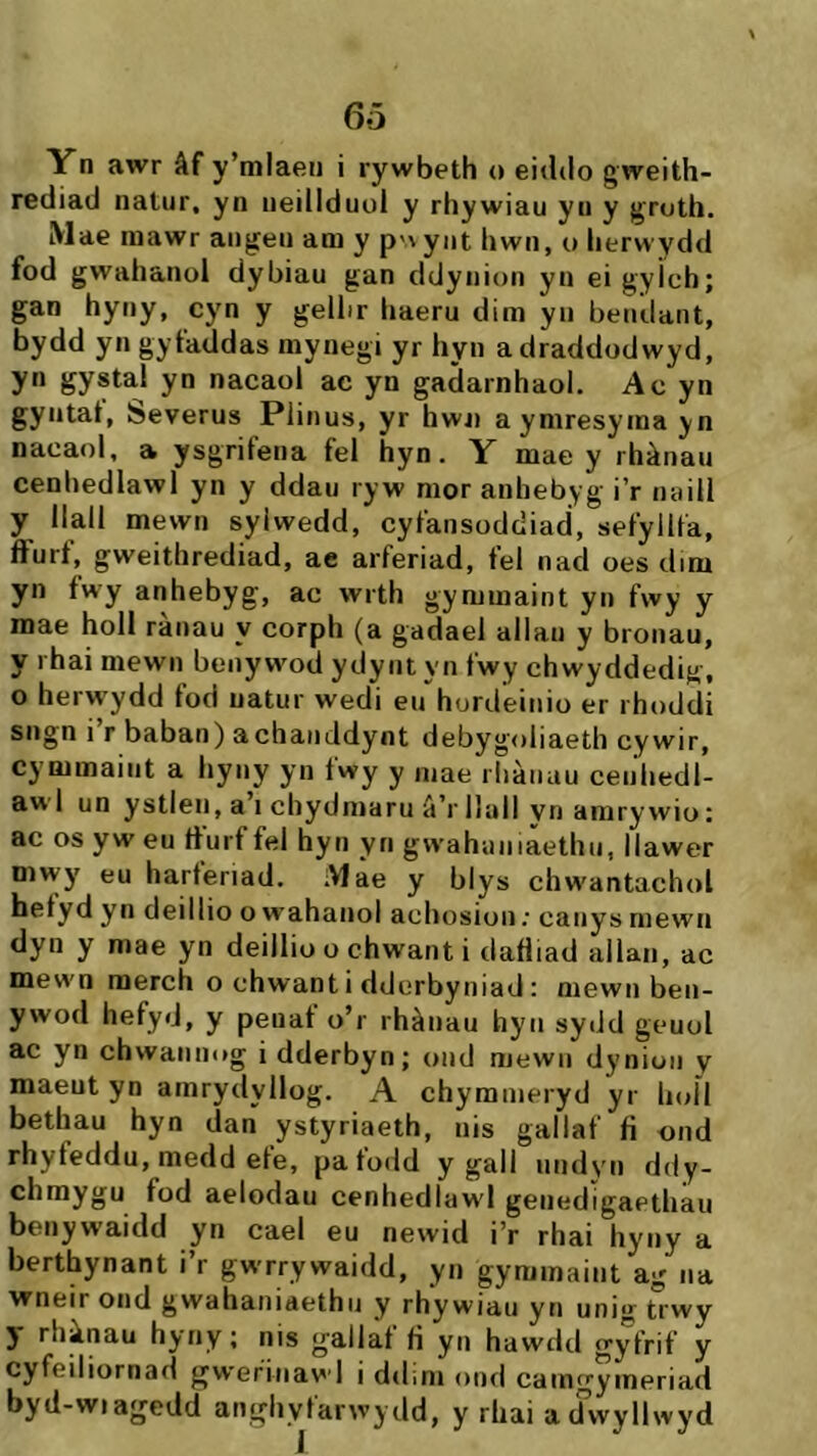 6ö Yn awr âf y’mlaen i rywbeth o eitUlo gweith- rediad natur, yn ueiilduoi y rhywiau yu y gruth. Mae mawr augeu am y pnyut hwn, o iierwydd fod gwahauoi dybiau gan ddyuiou yu ei gyicb; gan hyuy, cyn y geiiir liaeru dim yii beudant, bydd yn gytaddas mynegi yr hyu a draddodwyd, yn gystal yn nacaol ac yn gadarnhaol. Ac yn gyiitat, beverus Piinus, yr hwu aymresyma yn nacaol, a ysgrifena fei hyn. Y mae y rhànau cenhediawi yn y ddau ryw mor auhebyg i’r naiii y llall mewn syiwedd, cyfansoddiad, sefyilfa, ífurf, gweithrediad, ae arferiad, fel nad oes dim yn íwy anhebyg, ac wrth gymmaint yu fwy y mae hoil rànau y corph (a gadaei allau y brouau, y rhai mewn benywod ydyut yn fwy chwyddedig, o herwydd fod uatur wedi eu hordeinio er rhoddi sngn i r baban) achaiiddynt debygoliaeth cywir, cymmaiut a hyuy yn fwy y mae rliànau ceiihedi- aw’l un ystleii, a’i chydmaru â’r llall yn amry wio: ac os yw eu tturf fel hyii yn gwahaniaethu, llawer mwy eu harferiad. Mae y blys chwantachol hetyd yn deillio o wahanol achosion; canys mewn dyn y mae yn deiliio o chwant i dafiiad allan, ac mew'n merch o chwant i dderbyniad : mewn ben- ywod hefyd, y peuat o’r rhàiiau hyn sydd geuot ac yn chwaiiuog i dderbyn; oud mewii dyniun y maeut yn amrydyilog. A chymuieryd yr hoil bethau hyn dan ystyriaeth, uis gallaf íi ond rhyfeddu, medd efe, pafodd y gail uudyii ddy- chmygu fod aelodau cenhedlaw'l geiiedigaethau beuyw’aidd yn cael eu newid i’r rhai hyuy a berthynant i’r gwrrywaidd, yu gyminaiiit ag na wneir ond gwahaniaethii y rhywiau yn unig trwy 5 rhànau hyriy; nis gallat tì yn hawdd gyfrif y cyfeiliornad gwefinawl i ddini ond camgymeriad byd-wiagedd anghyfarwydd, y rhai a dvvyllwyd