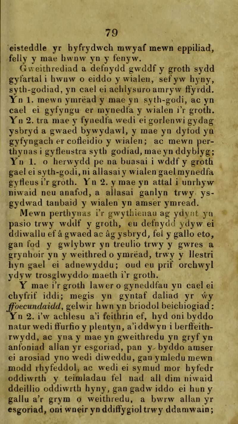 cisteddle yr hyfrydwch niwyaf raewn eppíliad, felly y niae hwnw yn y fenyw. Gweithrediad a defnydd gwcldf y groth sydd gyfartal i hwnw o eiddo y wialen, sef yw hyny, syth-godiad, yn cael ei achlysuro ainryw ft'yrcld. Yn 1. rnewn yinrëad y mae yn syth-gocli, ac yn cael ei gyfyngu er mynedfa y wialen i’r groth. Yn 2. tra mae y fynedfa wedi ei gorlenwi gydag ysbryd a gwaed bywydawl, y inae yn clyfocl yu gyfyngach er cofteidio y wialeii; ac mewn per- thynasi gyfleustra syth godiad, maeyn ddybiyg; Yn 1. o herwyclci pe na buasai i wddf y groth gael ei syth-godi,ni allasai y wialen gaelraynedfa gytìeus i’r groth. Vn 2. y mae yn attal i unrhyw niwaid neu anafod, a allasai ganlyn trwy ys- gydwad tanbaid y wialen yn amser ymread. Mewn perthyiias i’r gwythieiiau ag ydyiit yn pasio trwy wddf y groth, eu defnydd yclyw ei ddiw'allu ef â gwaed ac âgysbryd, fel y gallo eto, gan fod y gwlybwr yn treulio trwy y gwres a grynhoir yn y weithredo ymrëad, trwy y llestri ìiyn gael ei adnewyddu; oucl eu prif orchwyl ydyw trosglwyddo maeth i’r groth. Y mae i’r groth lawero gynedclfaii yn cael ei chyfrif iddi; megis yn gyntaf daliacl yr vvy ffoccundaidd, gelwir hwn yn briodol beichiogiad: Yn 2. i’w' achlesu a’i feithrin ef, hyd oni byddo natur wedi ft'urfio y plentyn, a’icldwyii i berfteith- rwydd, ac yna y mae yn gweithredu yn gryf yn anfoniad allan yr esgoriad, pan y- bydclo amser ei arosiad yno wedi diwedclu, gan ymleclu mewn modd rhyfeddol, ac wedi ei synuid mor hyfedr odcliwrth y teimladau fel nad all dim iiiwaid ddeillio oddiwrth hyny, gan gadw icldo ei huny gallu a’r grym o weithredu, a bwrw allan yr esgoriad, oni wneir yn ddift’ygiol trwy ddamwain;