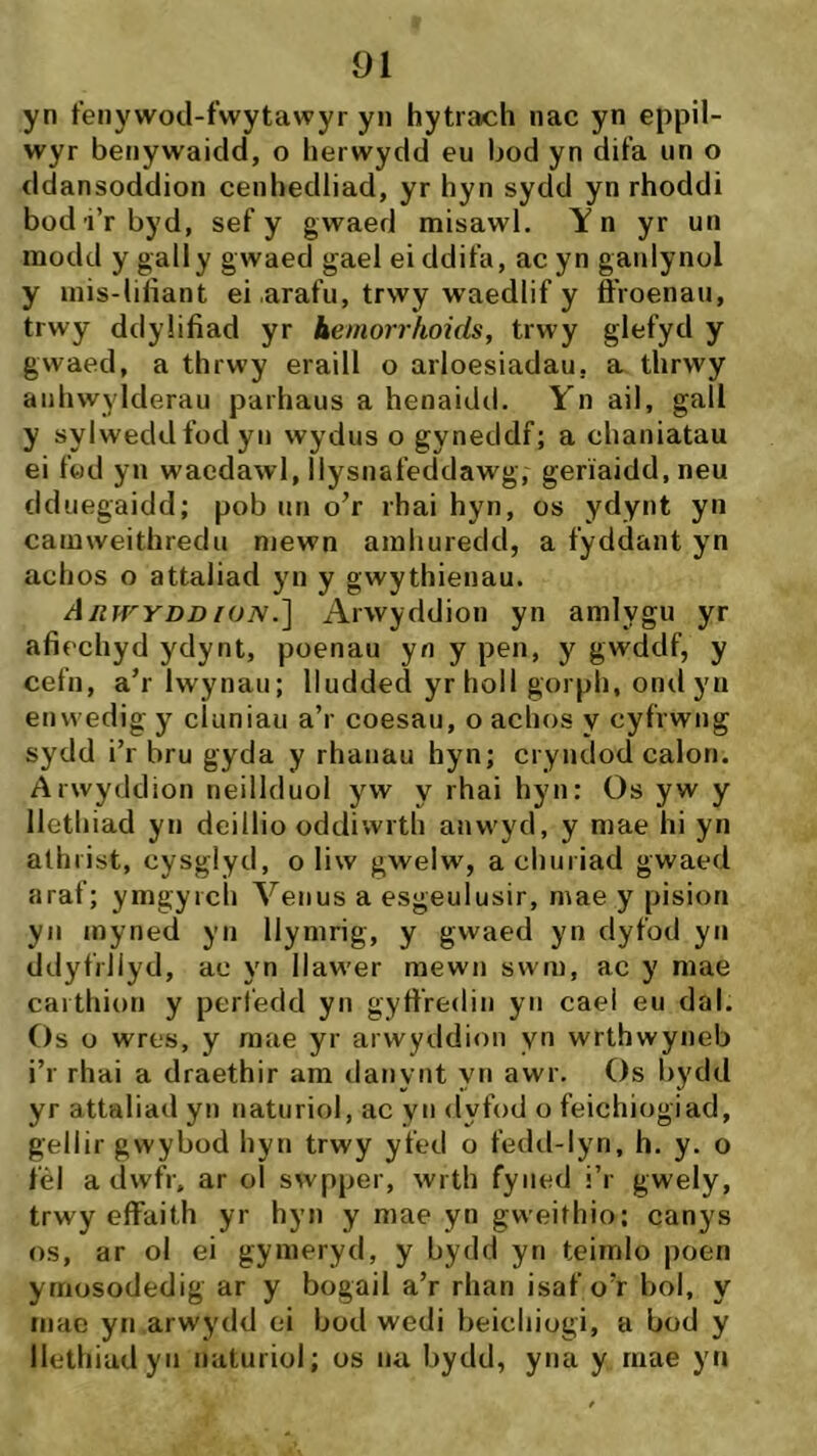 yn t'enywod-fwytawyr yn hytrach nac yn eppil- wyr benywaidd, o herwydd eu bod yn difa un o ddansoddion cenhedliad, yr hyn sydd yn rhoddi bod i’rbyd, sef y gwaed misawl. Y n yr un modd y gally gwaed gael ei ddifa, ac yn ganlynol y inis-lilìant ei arafu, trwy waedlif y ô’roenau, trwy ddyüfiad yr beinorrhoids, trwy glefyd y gwaed, a thrwy eraill o arloesiadau, a thrwy aiihwylderau parhaus a henaidtl. Yn ail, gall y sylweddfodyn wydus o gyneddf; a chaniatau ei f«d yn waedawl, llysnafeddawg, geriaidd,neu dduegaidd; pob un o’r rhai hyn, os ydynt yn camweithredu niewn amhuredd, a fyddant yn achos o attaliad yn y gwythienau. Aiiií''yddroN.] Arwyddion yn amlygu yr afiechyd ydynt, poenau yn y pen, y gwddf, y cefn, a’r Iwynau; lludded yrholl gorph, ondyn enwedig y cíuniau a’r coesau, o achos y cyfrwng sydd i’r bru gyda y rhanau hyn; cryndod calon. Arwyddion neillduol yw y rhai hyn: Os yw y llethiad yn deillio oddiwrth anwyd, y mae hi yn alhiist, cysglyd, o liw gwelw, achuriad gwaed araf; ymgyich Venus a esgeulusir, mae y pision yn inyned yn llymrig, y gwaed yn dyfod yn ddyfrllyd, ac yn llawer mewn swm, ac y mae carthion y perledd yn gyfiredin yn caei eu dal. Os ü wres, y mae yr arwyddion yn wrthwyneb i’r rhai a draethir am danynt yn awr. Os bydd yr attaliad yn naturiol, ac yn dyfod o feichiogiad, gellir gwybod hyn trwy yfed o fedd-lyn, h. y. o fél a dwfr, ar oi swpper, wrth fyned i’r gwely, trwy effaith yr hyn y mae yn gweithio; canys os, ar ol ei gymeryd, y bydd yn teimlo poen ymosodedig ar y bogaii a’r rhan isaf o’r bol, y mac yn arwydd oi bod wedi beichiogi, a bod y llethiadyn naturiol; os na bydd, yna y riiae yn