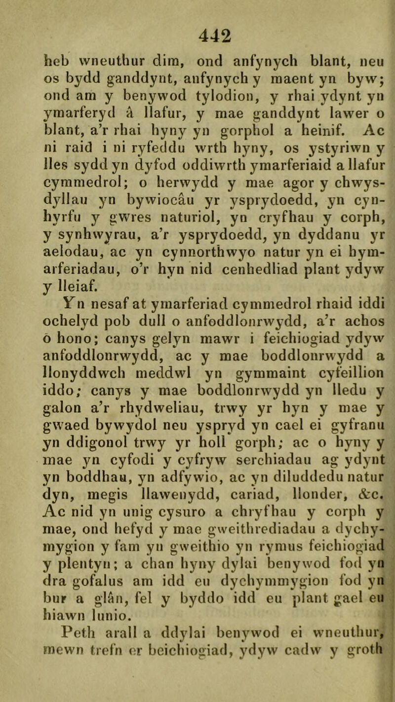 heb wneuthur dim, ond anfynych blant, neu os bydd ganddynt, anfynych y maent yn byw; ond am y benywod tylodion, y rhai ydynt yn ymarferyd a llafur, y mae ganddynt lawer o blant, a’r rhai hyny yn gorphol a heinif. Ac ni raid i ni ryfeddu wrth hyny, os ystyriwn y lles syddyn dyfod oddiwrth ymarferiaid allafur cymmedrol; o herwydd y mae agor y chwys- dyllau yn bywiocâu yr ysprydoedd, yn cyn- hyrfu y gwres naturiol, yn cryfhau y corph, y synhwyrau, a’r ysprydoedd, yn dyddanu yr aelodau, ac yn cynnorthwyo natur yn ei bym- arferiadau, o’r hyn nid cenhedliad plant ydyw y lleiaf. Yn nesaf at ymarferiad cymmedrol rhaid iddi ochelyd pob dull o anfoddlonrwydd, a’r achos ò hono; canys gelyn mawr i feichiogiad ydyw anfoddlonrwydd, ac y mae boddlonrwydd a llonyddwch meddwl yn gymmaint cyfeillion iddo; canys y mae boddlonrwydd yn lledu y galon a’r rhydweliau, trwy yr hyn y mae y gwaed bywydol neu yspryd yn cael ei gyfranii yn ddigonol trwy yr holl gorph; ac o hyny y inae yn cyfodi y cyfryw serchiadau ag j'dynt yn boddhaa, yn adfywio, ac yn diluddedu natur dyn, megis Ilawenydd, cariad, Ilonder, &c. Ac nid yn unig cysuro a chryfhau y corph y mae, ond hefyd y mae gweithrediadau a dychy- mygion y fam yn gweithio yn rymus feichiogiad y píentyn; a chan hyny dylai benywod fod yn dra gofalus am idd eu dychymmygion fod yii bur a glAn, fel y byddo idd eu plant gael eu hiawn lunio. Petli arall a ddylai benywod ei wneuthur, mewn trefn er beichiogiad, ydyw cadw y groth
