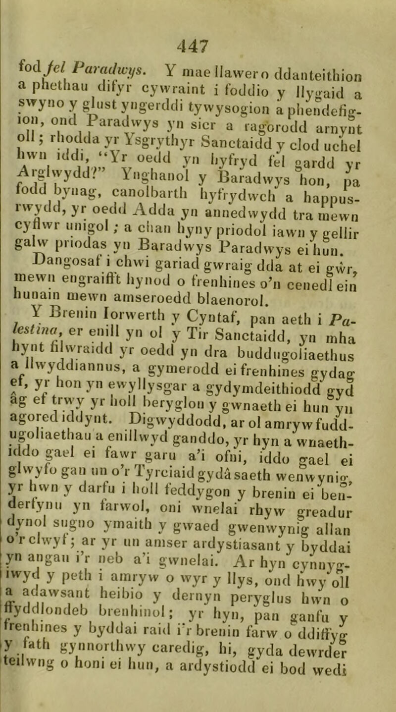 ioàýel Paradwys. Y niae llawer o tlcianteitliion a phetliau clityr cywraint i fodclio y llyoaid a swyno y glust yngerddi tywysogion a phendefig- lon, ontl Paradwys yn sicr a ragbrodd arnynt oll, rhotlda yr Isgrythyr Sanctaicld y clocl uchel IIWM ,dd,. ..Yr „«l,l y„ hyfryd f'l gardd yr Arglwydd?” Ynghanoì y Baradwys l.on, pa inflíl n\fnciír «K 1. _ i* i i * 1 f I* ö,j -Lictiduwys non, pa fodd bynag. canolbarth hyfrydwch a happus- iwjtld, yr oetld Adda yn annedwydd tra inewn cyflwr unipl ; a clian hyny prioclol iawn y gellir galw priodas yn Baradwys Paraclwys eihun. JJangosat i chwi gariacl gwraig dtla at ei gvvr, mewn engraiftt hynocl o frenhiiies o’n cenediein hunain mewn ainseroedd blaenorol. Y Brenin lorwerth y Cyntaf, pan aeth i Pa- lestina^, er ein I yn ol y Tir Sanctaidd, yn mha hyiit hhyraicld yr oedtl yn dra buddugoliaethus a llwyddiannus, a gymerodd eifrenhines gydag ef, yr hon yn ewyllysgar a gydymdeithiodd gyd ag ef trwy yr holl beryglon y gwnaeth ei hun yn agored iddynt. Digwyddocld, ar ol amrywfudd- ugohaethau a enillwycl ganddo, yr hyn a wnaeth- i( do pel ei fawr garu a’i ofni, iddo gael ei glyyyfü gan un o’r Tyrciaidgydâsaeth wenwynio- yr hwn y dartu i lioll feddygon y brenin ei ben- (lertynu yn farwol, oni wnelai rhyw greadur dynol sugiio ymaith y gwaed gwenwynig allan orclwyt; ar yr un amser ardystiasant y byddai yn angaii i’r neb a’i gwnelai. Ar hyn cynnyo-- iwyd y peth i amryw o wyr y llys, ond hwy oH a aaawsant heibio y dernyn peryghis hwn o ttyddlondeb breiihiiiül; yr hyn, pan ganfu y trenhines y byddai raid i'rbreiiin farw o ddiftyg y tath gynnorthwy caredig, hi, gyda dewrcler teilwng o honi ei hun, a ardystiodd ei bod wecU