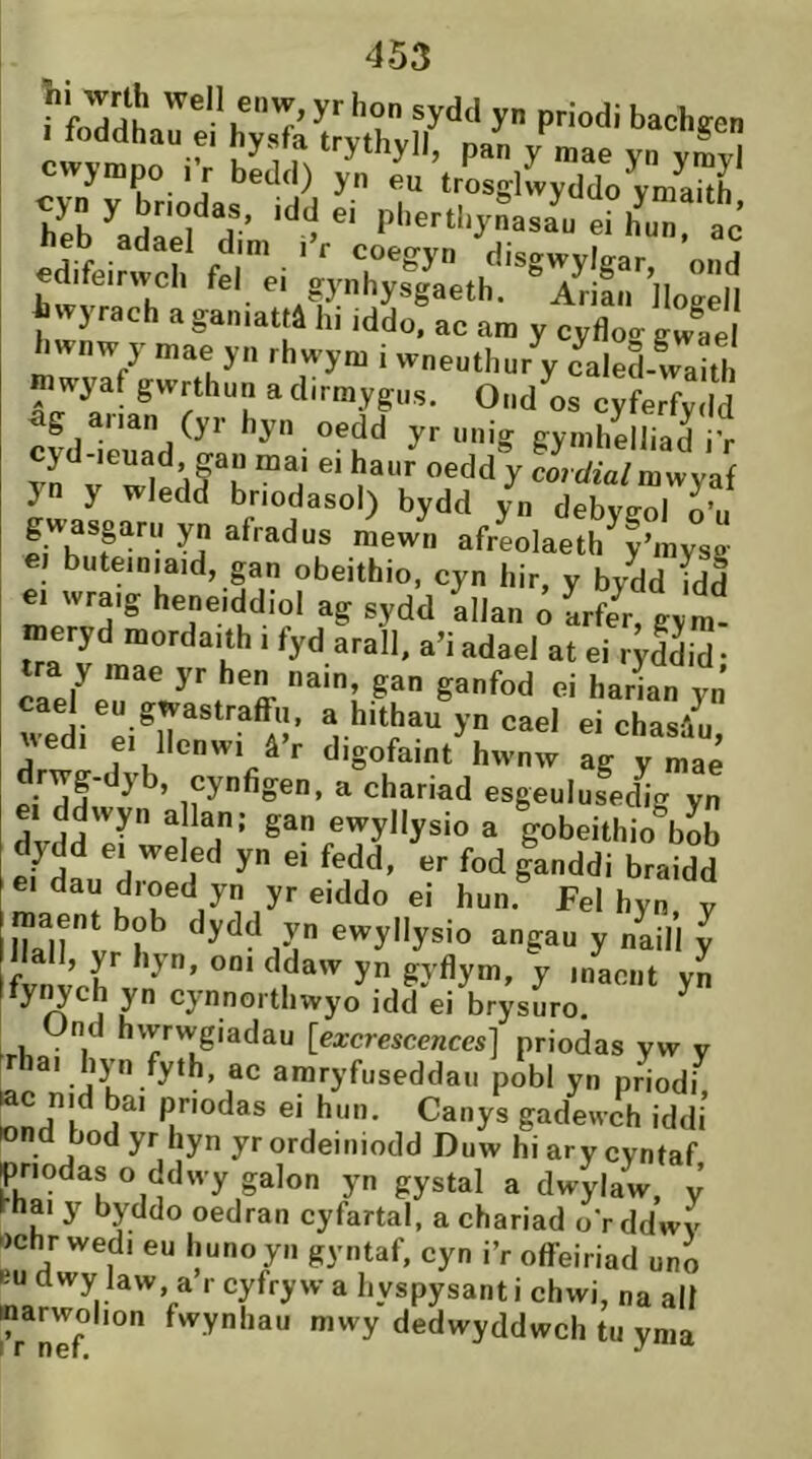 bfh^ “.‘'“f' '‘'7' P''C«l,j.Sasfoerh’u“ ac edifeirwch fel'^ei y}47s^g^aeth'!''7rífn'']logën mwyaf gwrthun a d.rmygus. Ond os cyferfydd ag aiian (yr hyn oedd yr unig gymhelliad i’r }n y Wledd bnodasol) bydd yn debyeol o’u gwasgaru yn afradus mewn afreolaeth y’mysg ei buteiniaid, gan obeithio, cyn hir, y bydd ídd e. wraig heneiddiol ag sydd allan ô LfeV gym. meryd mordaith i fyd arall. a’i adael at ei r^Sid • tra y mae yr hen nain, gan ganfod ei harian yn cael eu gwastraffn, a hithau yn cael ei chasâu wedi ei llenwi â’r digofaint hwnw lg yZ2 drwg-dyb, cynfigen, a chariad esgeulused^g yn e. ddwyn a lan; gan ewyllysio a gobeithio^ob e. dau d.oed yn yr e.ddo e. hun. Fel hyn, y lîiaent bob dydd yn ewyllysio angau y nLll y Ì l cynnorthwyo idd ei brysuro. -rl,o- . [excrescences] priodas yw y '-c. araryfuseddaii pobl yn priodi, «nd'ud^' ® gadewch iddi ond bod yr hyn yr ordeiniodd Duw hi ar y cyntaf pnodas o ddwy galon yn gystal a dwylaw, y hhai y byddo oedran cyfartal, a chariad o’r ddwy ')chr wedi eu liunoyn gyntaf, cyn i’r offeiriad uno Ku dwy law, a r cyfryw a hyspysant i chwi, na alí narwol.on fwynhau mwy dedwyddwch tu ynia