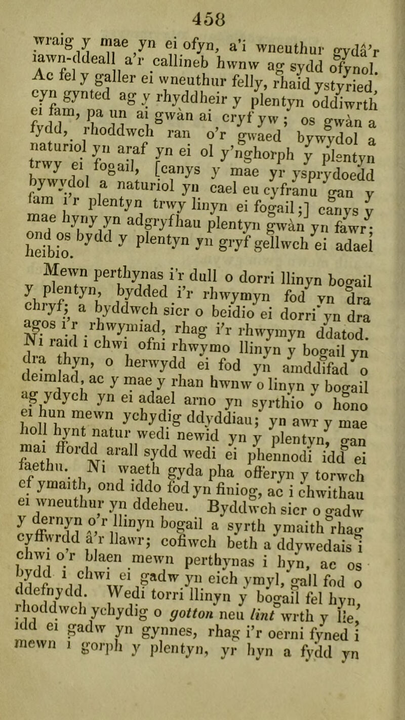 wraig y mae yn ei ofyn, a’i wneuthur ffydâ’r lawn-ddeal a’r callineb hwnw ag sydd ofynol Ac fely galler ei wneuthur felJy, rhaid ystyíied* «gyrhyddheiry plentyn Jddiwrth ei fam, pa un ai gwan ai cryf yw ; os gwàn a fydd, rlioddwch ran o’r gwLd bywydol a natunol yn araf yn ei ol y’nghorph y p^ntyn trwy ei fogad, [canys y mae yr ysprydoedd bywvdol a natunol yn cael eu cyfranu ^gan y I r plentyn trwy linyn ei fogail;] cariys y raae hyny yn adgryfhau plentyn gwàn yn fIw/‘ ond c. bydd y plentyn yí gryí geÌ^ch'^i adaeÌ V nPT P^^thy7V’í- dull o dorri llinyn bogail y plentyn, bydded i r rhwyniyn fod vn dra chryf)^ a byddwch sicr o beidio ei dorri'yn dra nTLh *’’■ w «atod. 1 . rhwymo llinyn y bogail yn dia thyn, o herwydd ei fod yn amddifad^o imlad, ac y inae y rhan hwnw o linyn y bogail ag ydych yn ei adael arno yn syrthio o hLo hoH ddyddiau; yn awr y mae holl liynt natur wedi newid yn y plentyn o-an mai íFordd arall sydd wedi ei phennodi idd ei fythn Ni waeth gyda pha offeryn y torwch cf ymaith, ond iddo fod yn finiog, ac i chwithau ei wneuthur yn ddeheu. Byddrv’ch sicr olad “ y <^rnyn or linyn bogail a syrth ymaith rhao cyffwrdd a r llawr; cofiwch beth a ddywedais i chwi o r blaen mewn perthynas i hyn, ac os ddefnydd. Wedi torri llinyn y bogail fel hyn, rhoddwch ychydig o ffoítou neu /int wrth y He, idd ei gadw yn gynnes, rhag i’r oerni fyned i raewn i gorph y jilentyn, yr hyn a fydd yn