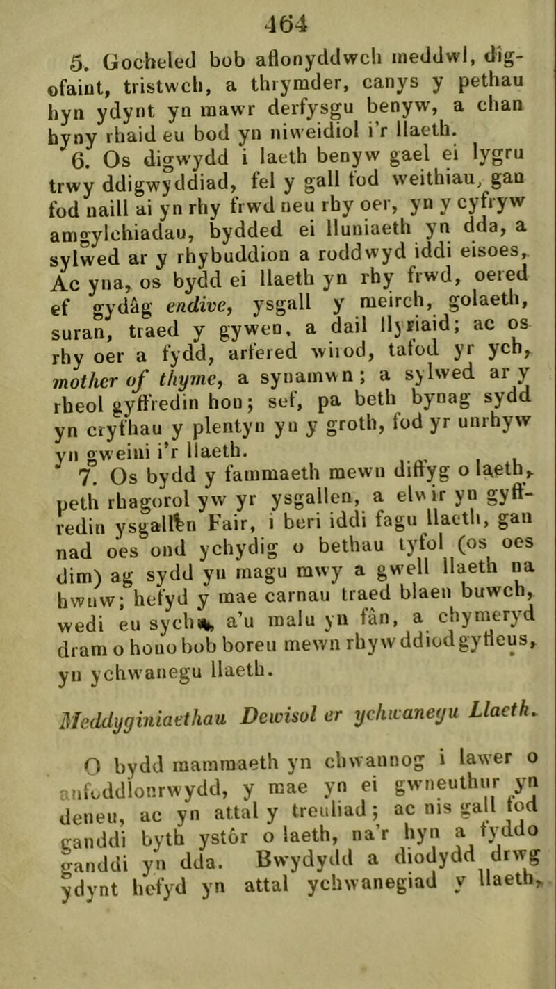 5. Gocbeled bob atìonyddwcb ineddwi, dig- ofaiôt, tristwcb, a thrymder, canys y pethau liyn ydynt yn mawr derfysgu benyw, a chan hyny rhaid eu bod yn niweidio! i’r llaeth. 6. Os digwydd i laeth benyw gael ei lygru trwy ddigwyddiad, fel y gall tod weithiau, gan fod naill ai yn rhy frwd neu rby oer, yn y cyfryw amgylchiadau, bydded ei lluniaeth yn dda, a sylwed ar y rhybuddion a roddwyd iddi eisoes,. Ac yna, os bydd ei llaeth yn rhy frwd, oered ef o-ydâg endwe, ysgall y meirch, golaeth, suran, traed y gywen, a dail llyriaid; ac os rhy oer a fydd, arfered wirod, tatod yr ych, mother of thyme, a synamwn; a sylwed ar y rheol gyífredin hou; sef, pa beth bynag sydd yn cryfhau y plentyn yu y groth, fod yr unrhyw yn gweini i’r llaeth. 7. Os bydd y fammaeth mewu diftyg o líteth, neth rhagorol yw yr ysgallen, a elwir yn gyft- redin ysgalftn Fair, i beri iddi fagu llaetli, gan nad oes ond ychydig o bethau lyfol (os oes dim) ag sydd yn magu mwy a gwell llaeth na hwnw; hefyd y mae carnau traed blaen buwch, wedi éu sych% a’u malu yn fàn, a chynieryd dram o houo bob boreu mewn rhywddiodgytleus, yn ychwanegu llaetb. Meddyginiaethau Dcwisol er ychwaneyu Llactìu O bydd mammaeth yn chwannog i lawer o anfoddionrwydd, y mae yn ei gwneuthur yn deneu, ac yn attal y treuliad; ac nis gall tod canddi byth ystôr o laeth, na’r hyn a tyddo ganddi yn dda. Bw'ydydd a diodydd drw^g ydynt hefyd yn attal ychwanegiad llaelh,
