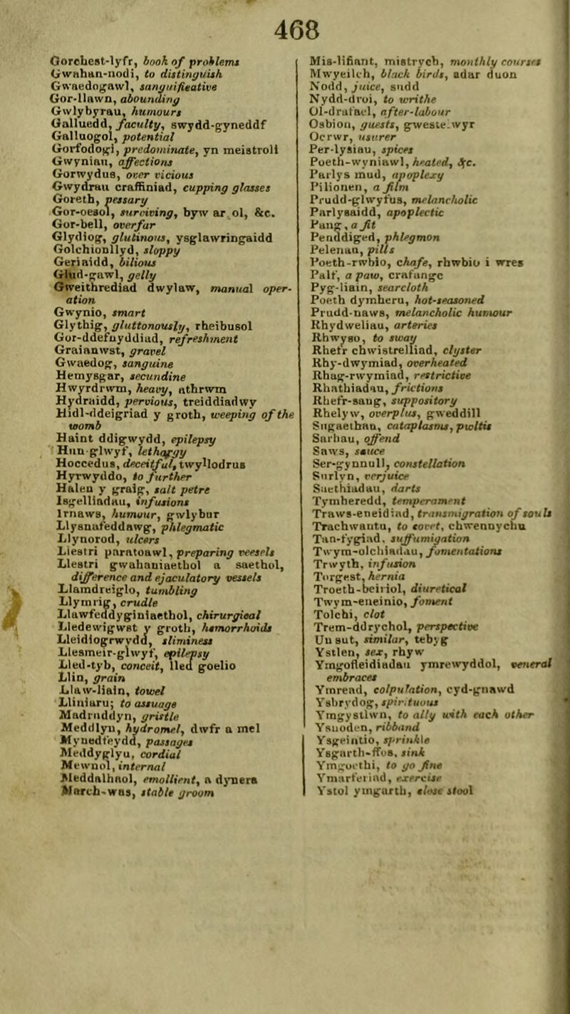 Gorcbcst'lyfr, book of prohlemt Gwahtin'iiodi, to dittinyuUh G^'aedn}^aiv1, sanyuÌfitativo Gor>l]awn, aboundiny Gwlybyrau, humourt Galluedd, swydd-çyneddf Galluoçol, potential Gorfodojçi, predominatey yn meistroll Gwynian, affeciiont Gorwydus, ocít ricioui GwyárHw craffiniad, cupping glaases Goretb, aetsary Gor>oesoi, srtrcicing^ byw ar ol, &c. Gor'bell, ooerfar Glydiog, glutinoiis^ ysglawringaidd Golchionllyd, sloppy Geriaidd, bilious Giud-pawl, getly Gweithrediad dwylaw, monual oper- ation Gwynio, smnrt Glythig, gluttonously^ rheibusol Gür-ddefnyddiud, refreshment Graianwst, graeel Gwaedo^, sanguins Hemysgar, secundine Hwyrdrwin, heavyy athrwm Hydraidd, peroious, treiddiadwy Hidl-ddeigriad y groth, u'eeping ofthe utomb Haint ddig’wydd, epilepsy Hiin-grlwyf, lethofyy Hoccedus, deceitfult twyllodrus Hyrwyddo, io fnrther Halen y graig, salt petre Isgelliadau, infusion* Irnaws, humour^ gwlybur Llysuufeddnwg-, phlegmatic Llynorod, tdcers Liestri pnratoawl, preparing peesels Lleatrí gwahauiaetbol a saetbul, differenceandejaculatory uessels Llaradreig-lo, tumbling Llymriff, crudle Llawfeadyg'iniaethol, chirurgioai Lledewigwst y groth, hemorrhoiäs Lleidiogrwydd, sliminets Llesmeir.glwyf, epilepsy Lled-tyb, conceity lled g-oelio Llin, grain Llaw-Iialn, towel Lliniaru; toassuage Mndriiddyn, grisUe Meddlyu, hydromeìy dwfr a mel Myuedfeydd, passages Meddyglyu, cordiaí Mewnoì, internal Jileddalhnol, <»mö//i>ní, a dynera Marcb-was, stabl* groom Mis-lifìant, mistrych, monihly eourtea Mwyeilch, blach birJsy adar duon Xodd,jutce, sudd Nydd-droi, to writhe ÜÍ-drafael, after^labour Osbioii, guests^ gTyeste.wyr Ocrwr, njifrer Per.lysiau, spices Poeth-wynÌHwl, Aroírrf, âçc. Parlys mud, apaplexy Pilioneii, a Jiim Prudd-glwyfus, melanchotic Parlysaidâ, apoplectic Pang,ff^t Penddiged, phlegmon Pelenao, piÙs Poeth-rwblo, cÄn/e, rbwbio i wres Palf, a paWy crafungc Pyg-liain, seareloth Poeih dymheru, hot-seasoned Prudd-naws, melancholic Aumaur Rhydweliau, arteries Rhwyso, to sway Rhetr cbwistrelliad, clgster Rhy-dwymiad, oterheated Rhug-rwymiûd, rettríctiee Rhnthiadau, frictiont Rhefr-saug, suppository Rhelyw, overpluSy gweddill Sitgaetbao, catciptasnuypwltis Sarhau, offend Saws, satice Ser-gynDul), constellation Snrlyn, rerjuice Snethiadau, darts Tyniheredd, temperament Traws-eneidind, frffMjmt^raltffn of touls Tracbwantu, to eorrt, chwenoycha THn-fyg^ud, suffumigntion Twyro-olchiadtiu, fomentations Trwyih, infusion Torgest, hernia Troeth-bcii iol, diuretical Twym-eiicinio, fonsent Tolcbi, clot Trem-ddrychol, perspoctioe Uusut, Jtmi/ffr, tebyg Ystien, iftr, rhyw' YingofìeidÌHdau ymrewyddol, oeneral embraces Ytnrend, eolpuhtion, cyd-gnawd Ysbrydog, spir.tuuus Yragystlwn, to atlg unth each other Ysuoden, riẂíinrf Ysgeiiitio, sj>rink\9 Ysgartii-fTos, sirJs Ymgüi’thi, to go Jin* Ymarfeiiad, esercise Ystol ymgurtb, tlosc ifool