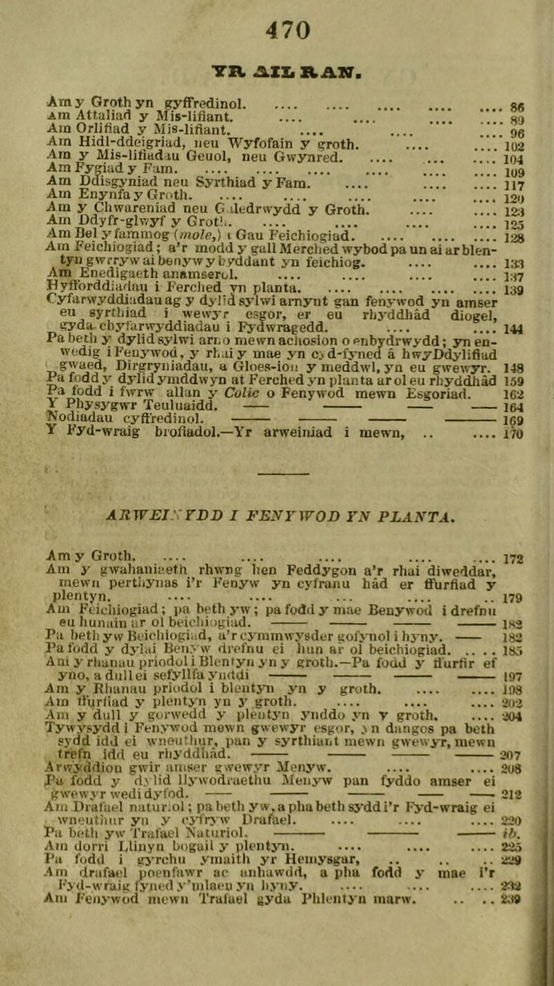 TR AIIi R Am y Groth yn gyffredinol Ara Attaliad y Mis-lifiant. .... Ain Orlifiad y Mis-lifiant. ,[[ Ain Hidi-ddeigriad, iicu Wyfofain y groth. .... ■Ain y Mis-lifiadiu Geuol, iieu Gwynred ... .... Am Fygiad y Fam Am Ddisgyniad neu Syrthiad y Fam !!.! !!!! Am EnynfayGnith Am y Cliwareniad neu G.iledrwydd y Groth. Am Ddyfr-glnyf y Grot! Am Be_l y farnmog {nìole,) i Gau Feichiogiüd Am Feichiogiad; a’r raodd y gallMerclied wybodpaunaiarblen- tyn gwrrywai benywy byddant yn feichiog. Am Enedigaeth anamserol. .... .... .... Hyflbrddiadau i Ferclied yn planta Cyfarwyddiadauag y dyl'd sylwi arnynt gan fenywod yn amser eu syrtliiad i wewyr esgor, er eù rliyddliâd diogel, gyda.chyfarwyddiadau i Fyuwragedd. .... .... Pa betii y dylid syiwi ari. o mewn acliosion o enbydrwy-dd; yn en- . 8« . 80 . 96 1U2 104 1U9 117 120 12:1 125 128 l.'il l:i7 139 . lAA I «. ..rT.cn j- Bj'iwi uriiU liiewii aciiuMun o PiiOYCirwyaa; yn eo- wedig iFeuywod, y rhaiy mae yn c>d-fynea á hwyDd>iifiud swaed, Dirgryiüadau, a Gloes-ion ymeddwUjm eu gwewyr. 148 Pafoddy dylidymddwyn at Ferchedyn planía aroleu rliyddJiàd 159 ä ípdd i fwrw allun y Colic o Fenywod mewn Bsgoriad. 162 J Phy.sygwr Teuluaidd. 164 Nodiadau cyftredinol. 1Ç9 Y Fyd-wraig biofiadol.—Yr arweiniad i mewn, .. .... i7ü ÁRWEirrDD I FENrWOD TN PLANTA, AmyGroth .... .... 172 Am y gwaliauiîteth rhwng hen Feddygon a’r rhai diweddar, niewii pertijyiius i’r Fenyw yn cyíraiiu hàd er tfurfiud y plentyn. ••.. .... ... ..179 Am Feicliiogiad; pnbethyw; pa fodd y mae Benywod idrefnu eu hunaiii ur ol beiclíiogiad. — iHä Pu bethywBcichiogi.td, u’rcymmwyíîder aofymoì i lo ny. 182 Pafodd y dylai Beuyw drefnu ei luin ar ol beichiogiad lö5 Am y rhanau prioduli Blenfyii yn y groth.—Pu fodd y tlurtìr ef yno, adullei sefynfuyncldi ■■ i97 Am y Rhamiu priudol i bleutyn yn y groth 198 Ain ífurliad y plentyn yn y groth. .... .... .... 202 Am y dull y gurwedd y pleiityn ynddo yn v groth 2ü4 Tywysydd i Fenywud mown gwewyr esgor, .\n dangos pa bcth sydd idd ei wnoutliur, pan y syrthiuiit niewii gwewyr, mewn trefn idd eu rhyddliâd. 207 Arwyddiou gwir amser «wewyr Menyw. .... .... 2uè Pu fodd y d> lid liywodiaethu Menyw pun fyddo araser ei gwewyr wedidyfod. —-212 Ain Diafuel natur:ol; pabeth yw.aplmbethsj’ddi’r T'yd-wraig ei wneutimr yii y cj'fryw Drufael. — .... .... 220 Pa hetli yw Trufael Nuturiol. ìfj. Am dorri lAinyn buguil y pleiityn. .... .... 225 I’a fudd i gs’^rchii ymaith yr Heinysgar, .. .. .. 229 •Am drafael pocnfawr ae anhuwdd, a pha fodd y mae i’r Fyd-wrujg fyiiedy’mlneuyn liyny. ... ....282 Am Fenywüd mewii Traluel ^ydu Plileiiiyn luarw. .. ,.289