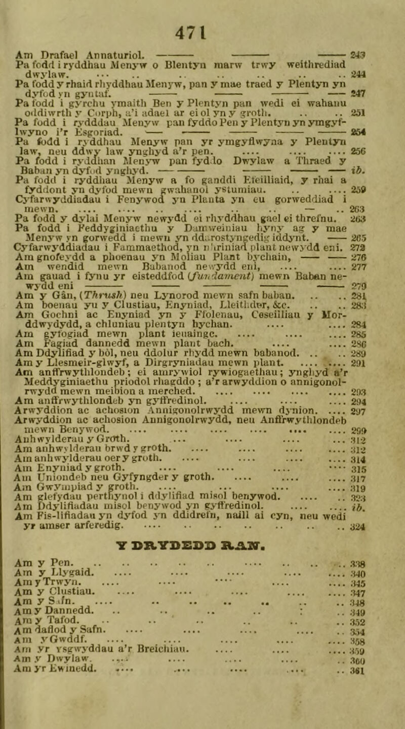 Am Drafoel Annaturiol. 243 Pa fodrl i ryddhau AI enyw o Blentyn marw trwy weíthrediad dwylaw. ■ • • .. 244 Pa fodd y rhaid rliyddhau Menyw, pan y mae traed y Plentyn yn dyfiidyn gyiitat. Î47 Pa fodd i gyrchu ymaith Beii y Plentyn pan wedi ci wahaiiu oddiwrthy Corph, u’i adael ar eiolyny groth. .. 251 Pa fodd i rydddau Mcnyw pan fyddo Peii y Plentyn yn jTngyf- Iwyno i’r Esgoriad. 854 Pa lodd i rjddhau Menyw pan yr ymgyflwyaa y Pleutyn law, neu ddwy law ynghyd a’r pen. — 256 Pa fodd i ryddlian Menyw pan fyd.io Dwylaw a Tliraed y Bahaii yn dyfud yngliyd. ib. Pa fodd i ryddhau Menyw a fo ganddi HleiIIiaid, y rhai a fyddont yn dyfod mewn ewahanol ystuniiau. .. — 259 Cjfarwyddiadau i Fenywod j'n Pluuta yn eu gorweddiad i mewn .. — .. 2C3 Pa fodd y dylai Menyw newj-dd ei rhj ddhau gael ci threfnu. 263 Pa fodd i Feddyginiaethu y Dumrreiiiiau hynj- ag y mae Menj’w yn gorwedd i inewu yn ddi.rostyngedig iddynt. 285 Cyfarwj'ddiaaau i Famraaethod, yn n'iriiiiad plantnewj dd eni. 273 Ara gnofej dd a phoenau yn Moliau Plant bychaiii, 276 Am wendid mewn Bahaiiod newydd eni 277 Ain rauad i fyiiu yr eisteddfod ifuii'ìaiiieìit) niewn Baban ne- wj ad eni 279 Ara y Gâii, {Thrush) neu Lynorod mewn safn buban 281 Ara boeiiau yn y Clustiau, Enyniad, Lleitlidpr, ícc 288 Am Gochni ac Euyniad jra y Ffolenau, Ceseiiliau y Mor- ddwydydd, a chluniau plentyri hychan. — ....281 Am gylogiiid mewn plant ieiiaingc .... 285 Am Fagiad dannedd mewn plaiit bach. 28C Am Ddylifîad j' bòl, neu ddolur rlijdd mewn bahnnod '289 Amy Llesmeir-glwyf, a Dirgryniudau mewn plant 291 Am antfrwytlilondeb; ei amrj'wiol rywiogaethau; yngliyd a’r Meddyginiaethu priodol rliagddo ; u’r arwycidion o annigonol- rwj dd raewn meibion a merched 293 Am anfl'rwythlondeb jti gj'tì'redinol. .... — .... 294 Arwyddion ac achosion Aniiigoiiolrwydd mewn djnion 297 Arw'j'ddion ac achosion Annigonolrwydd, neu Anfl'rwytlilondeb mcwn Bcnywod 250 Auhwylderau y Grctth. ... — ...312 Am anhwylderau brwdygroth — .... ;jl-2 Ainanhwj'lderau oery groth — — 314 Ain Enyiiiadygroth. — — — 315 Am Unioiideb neu Gyfyngder y groth 317 Am Gwyiiipiad y groth ... — 319 Am glefydau pertfiyiiol i ddylifiad misnl benywod 323 Am Ddyliftadau misol henywod yn gyft'redinol. Am Fis-lifiadau j'n dj'fod j'n ddidrefn, naill ai cyn, iieu wedi yr amser arferedig .. 324 T 3>ZLTI>EDI> R.a.IS'. Ara y Pen Am y I.lygaid — Ara y Trwyn .... Am y Clustiau — Am y S .fn AmyDannedd. .4m y Tafod. ÂmdaflodySufn Ain .j'Owddf. — Ain .vr ysgwyddau a’r Breicliiaii. Am .V Dwylaw .... AmyrEHinedd. -... .... .138 •140 345 :M7 348 34» :i.52 3.14 :<58 :«» .IOU .1«!