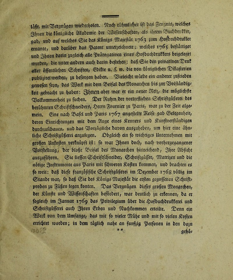 mitSßergnügen tt>icbcv{>olen. 5ftoch rühmlicher ifl bas gcu^ni^, welches 3()uen bie fönigliehe habende bet 9£Bifienfc^aften/ als intern SBurih&ruKer, Sab, unb auf welches ©iebes Königs ^ajeffcat 1763 jum #ofbuchbtuffer ccnante, unb barüber bas patent untajekhncte; welches 176$ bejfättiget unb Sbncn barin zugleich aUe ^rdrogatioen eineö #ofbud)bruffetS beigcleget würben, bie unter anbern aud) barin beheben: baf ©ie bcnpriöatiocn;Otuf aller öffentlichen ©Triften, Ebifte u* f, w* bie oon fenigtichen £)ifajterien publi&iret werben, &u befotgen haben* Sßieleicht würbe ein anbeter jufrieben sewefen fepn, bas S&erf mit bem 58eifal bes Monarchen bis &ur2$offdnbig# feit gebraut *u haben: 3hnenabet war er ein neuer -Drei*, bie mögliche SSolfommenheit ju fuchen. £>et SRuhm ber ooäteffchen ©d)tiftgü§erei bes berühmten ©chtiftfcbneiberS, #errn furnier ju ^aris, war ju ber Seit alge# mein* ©ne nach Q3afef unb ^>ari^ 1767 angefflte Greife gab (Gelegenheit, beren Einrichtungen mit bem 2(uge eines Kenners unb tajtoetffinbigen burchiufchauen/ unb bas asoejügltche baoon auSjuheben, um hier eine ahn# liehe ©chriftgüferei an&ulegen* Obgleich ein fo wichtiges Unternehmen mit grofen Unfojfen oerfnüpft iff: fo war 3h«en hoch, nach oorhetgegangenee ^öorfldlung, ber bloße S$eifa( bes Monarchen hinreichend / 3hrc 2lbftcf)t auSjuführen. @ieließen©chriftfchneiber, ©chriftgüjfer, SOMtrijen'unb bie nötige Snftrumcnte aus ^aris mit fchweren Soften fommen, unb brachten es fo weit: baf biefe franjöfifdje ©chriftgüferei im iOejember 1768 Pöllig im ©tanbe war, fo baf ©ie bes Königs Sttajejfät bie erjfen gegojfencn ©chrtff# proben ju $üfen (egen fönten* £)as Vergnügen biefes großen SDlbngrchen, ber fünfte unb <2ßijfenfd)aften befördert, war betitlid) &u erfennen, ba er fogteich im Januar 1769 bas ^rioilegium über bie Jpofbuchbrufferei unb ©chriftgüjferei auch Shten Erben unb 9?ad)fommen erteilte, £)enn ein SBerf oon bem Umfange, bas mit fo Pieler 2D?ül)ß unb mit fo oielen hoffen errichtet worben; in bem täglich nahe an fünfzig ^erfonen in ben baju gchö#