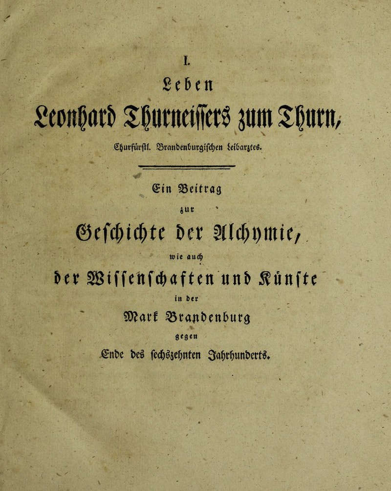 I. ß e 6 c n Seonßötö jum Sljiittt, v .> *\ ■ V \ x- 55ranben6urgtfct)en SeftarjteS. ©in Beitrag I *Uf t>er Uh Wie <*UC$ itx Stffehfc&aften itnb fünfte in bec SOJai’f 25rajtt>en£>ur3 gegen ^nfce M jied&^sef;nten 3a()tf;unt>ettf$*