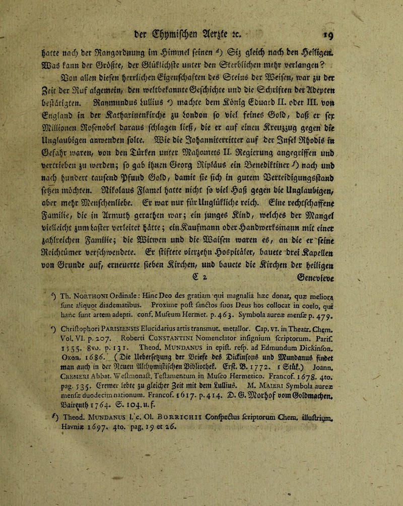 hotte Kncf) ber 9icmgotbnung im dpimmef feinen d) ©t$ gTetcf) ttadj ben ^efftgeii SBaö fann ber ©rdjKe, ber OiuFÜd>tlc unter ben ©terbfidjen mt^r bedangen? ißon aüen btefen herrnd)e«©igenfd>aften beö ©teins ber Reifen/ mar $u ber %dt ber 9iuf aigemein, ben meftbefannte©efd)td)ce unb bie ©djriften bfr2(bepfett betätigten. SiapmunbuS htüius 0 mad>te bem Jtönig ©buarb II. ober III. von ©ngianb in ber ^athnrtnettfirdje $u Bonbon fo Viel feines? ©oib, bafj er fejc SDiiHionea Üiofenobel barauS fdjfagen lief}, bie er auf einen $reu$$tjg gegen bie Ungläubigen anmenhen fofte. 2Bie bie 3o§anniferritter auf ber Snfef m ©efa§i’ märe»/ von ben dürfen unter 5®a§oinetö II. Regierung angegriffen unb vertrieben ju werben; fo gab ihnen ©eorg DiipiäuS ein Soenebiftiner f) nach unb nad; hunbert taufenb ^)funb ©alb, bamit jie ftd> in gutem QSerfetbtgungSflanb fefen möditen. SßtfoiauS g(amei hatte nid)t fo viel Jjpafj gegen bie Ungläubigen/ aber mehr 90fenfd;enfiebe. ©r mar nur für Ungfüf lief) e reich* ©ine recf)tfd)affene §amtK«/ bie in 2irmuth geraten mar; ein junges $tnb, meidjes ber Mangel Vtcvieidjt jumiaficr verleitet hätte; ein Kaufmann ober dpanbroerfsinann mit einer jobfteidjen gamifie; bie SBitmen unb bie SBatfen maren es, an bie er'feine Didduümer verfch menbete. ©r fitftete vierzehn J^oSpitdier, bauete brei Äapeüen von ©runbe auf, erneuerte fteben Archen, unb bauete bie Jftrdjen ber heilige« € z ©enevfeve d) Th. Northoni Ordinale: HincDeo des gratiam qui magnalia hrec donat, qu$ meliora funt aliquot diadetnatibus. Proxiine poft fanftos fuos Deus hos collocat in coelo, qui haric funt artem adepti. conf. Mufeucn Hermer. p. 46}. Symbola aures menfs p. 479. *) ChnftophoriPARlSiENSTSEIucidariusartistransmut. metallor. Cap. vi. in Theatr. Ch^m. Vol. VI. p. 107. Roberti Cqnstantini Nomenclator infignium feriptorum. Parif. 15 5 5. gvo. p. 13 1. Theod. Mundanus in epift. retp. ad Edmundum Dickinfon. Oxon. \6%6.' (Sie Ueberfetjung ber 23riefe be$ SicfinfonS unb STOunbanuö ftubet man mtd> in ber Otcuett 23i&Iiotbef. ©rf?. 95.1772. 1 ©tttf.) Joann. Cremeri Abbat. Weftmonaft, Teftamentum in Mufeo Hermetico. Francof 1678. 410. pag. 5 35* Bremer lebte $u gleicher 3eit mit bem SuUiuS. M. Maieri Symbola aurea: menfe duodecim nationum. Francof. i 617. p. 414. £>, S)?or§of »Om ©olbmöchen* 93aireutb 17 64. ©. 104. u. f. f) Theod. Mundanus l. c. Ol. Burrichii Contpe&us feriptorum Chem. illutlriym, Havni« 1697. 4to. pag, 19 et 2,6.