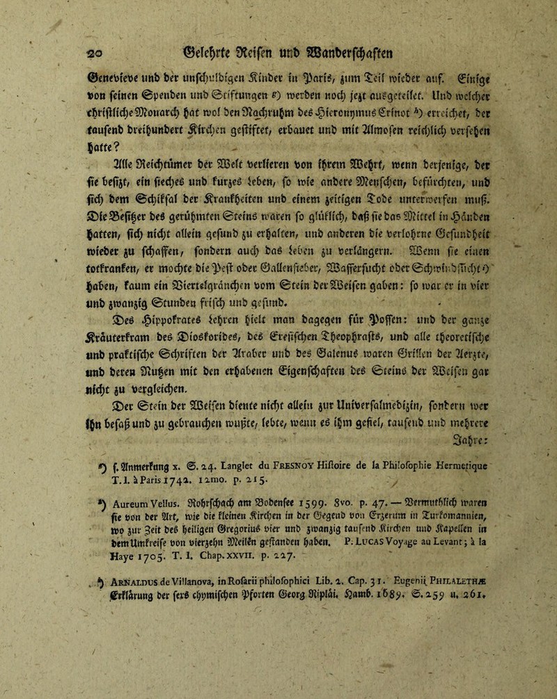 ©enebieve unb ber unfdndbigen Äbet in 3)ari*, $um £eü wiebet auf. ©inige »oo feinen ©penben unb Stiftungen 0 werben itod) jejt auSgeteifet. Unb wcld;et cbrifHidjeCDtonard) $at n?of benSlodjru^m be$4?icr°m)mu6€rinot A) erreichet/ bet foufenb biei&unberf Indien gcfHfcef, erbauet unb mit 2i(mofen reid)!id) berfe&eit hafte? 21((e S^eid>fumec bet $03eft berficren bon intern 2Be§rf/ wenn betjenige, bet fie beiijf, ein ftedjeS unb futjes ieben, fo wie anbere 2D?e«fd;cn> befürchten, unb fid) bem ©dnffaf bet ^tönfbeiten unb einem jetfigen £obe unterwerfen muf?. ADie35e(i|er be$ gerühmten ©teinö waren fo gtüflici), b«$ fie bas Mietet in Rauben batte«/ fi'd) nid;t allein gefunb $u erraffen/ unb anbeten bie berlohrne ©efunbgeit wiebet ju fd)afen, fonbetn aud) bas leben ju berlängern. SSenn fie einen totfranfen, et mochte bie^eft obec ©aüenfteber, $Bafferfud)t obet@djwinb|ud)£0 haben, faum ein 2Biemfgrdmf)cn bom ©tein berSöeifen gaben: fo war et in vier unb jwanjtg ©tunbe« frifd) unb gefitnb. !35e$ .$ippofrate$ lebten ^celt man bagegen für hoffen: unb bet gante ^rauterfram beö ®togforibe6, beS <?refifd)en $heopbrafte, unb alle t$eoret{fd)e unb ptaftifdje ©djriften bet Tlraber unb be$ 0alenug waten ©rillen bet Tler^te, unb bete» Sßufjen mit ben erhabenen ©igenfd;aften bes ©teino bet SBeifen gar tud;t ju begleichen. £>et ©fein bet Steifen biente nid)t allem $ur Uniberfalmebi$cn, fonbertt wer f$n befaß unb $u gebrauchen tourte/ lebte, wenn es i§m gefiel/ taufeub unb mehrere 3a(jre: g) f, SInittetFang x. @.14. Langlet du Fresnoy Hiftoire de la Philofophie Kermetique T.l. äParis 1741. iimo. p. 1x5. *) Aureum Vellus. Srobtfcbflcb ant Sobenfee 1599. 8vo. p. 47. — SSmttut&Rcb waren fie »on ber 2lrt, wie bie Heine» Äird;en in ber Oegenb ton (Jrjertmt in 2wrfom«nnien, wo jur ^eit t>e£ heiligen ©regorinS oier unb jwanjig taufenb Streben unb Anpeilen in bemUmfreife t»on tierjehtt feiten gef?anben haben. P. Lucas Voyage au Levant; a la Haye 1705'. T. I. Chap.xxvn. p. 117. ®) Arnaldus de Vitianova, in Rofarii phüofophici Lib. a. Cap. 3 1. Eugehi^ Philalethä jjrflärung ber fer$ cbpmifcben Pforten @eorg SRipIau 52awb. i68y, ©.159 u, 261,