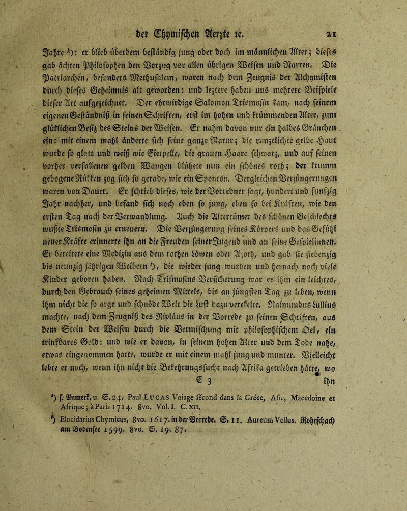 3a$re*): et blieb überbent befidtibig jung.ober bocf) im männlichen Tllfer; tiefes gab ädjfen Q)|ilofop|en ben iBorjug per allen übrigen SÖoeifen uub Starren* SMe ?pafriard;en, befonberS-S0?et|ufalem, waren nad) bem BeugniS ber 7fld)sjmiften fcurd; biefeS ©e|eiirmis alt geworben: unb festere laben uns mehrere SSeifptele tiefer Zxi aufge$cid;net. 2)er e|rroi'rbi'ge ©afomon ^rismafm fatn, nad) feinem eigenen ©edanbmfj in feinen ©driften, cii* im |o|en unb ftümmenben711ter, $um glüflid;en23ejTj bes@tcins bet^Beifen. €r na|m baPon mir ein |albes ©ränd)ett ein: mir einem ma|l änberte fid; feine gon$e ÜJatutj feie rmijcftci)fe gelbe <£>aut würbe fo glatt unb metfj wie ©terpelle, tie grauen 45aarc fd;war$, unb auf feinen Por|et verfallenen gelben ^Bangen blü|ete mm ein fd)6neS rot|; ber brumm gebogene Muffen 50g fid; fo gerate, wie ein ©ponton. 3bergltid;eniBctjüngen!ngett waren Pon Stauer. ©r fd;ttcb btefeS, wie fcetSßonebner fagt, |unbertunb fünfzig 9a|r nad;|er, unb befanb fid) nod; eben fo jung, eben fo bei graften, wie ben elften £ag nad) berSSenoanblung. Tlud; bie Tiltmümet bes fdjönen @e;d;fed)tS wujjte £rismojm ^u erneuern. SMe SBerjfmgerting feines Körpers unb baS©efü|f neuer Grafte erinnerte i|n an biegreuben feinetSugcnb unb an feine ©ffpielmnen. ©r bereitete eine 33?ebi$tn aus bem rof|en iöroen ober 71;ot|, unb gab fie fielen^'g bis ncuitjig jd|ngen Slßetbern l), bie roreber jung würben unb |ei-nad> nod; Ptefe Äinber geboren |a6en. Sind; SfvifmofmS ^ecjidierung war es i|m ein leid;teS,, turd) ben ©ebremd; feines ge|eimen Mittels, bis an jüngjlen £ag $u Itben, wenn i|m nid)f bie fo arge unb fctmobe SBelt bie lufl ba^u perefelte. SiaimimbuSlulüuS madjfe, nad; bem '^eugnffl beS SdplauS in ber 33orrebe 511 feinen ©d;riften, aus tem ©fein ber SBeifen burd; bie 2ßermifd;ung mit p|ilofop|ifd;em £>el, ein tritifbares ©clb: unb wie er baPon, in feinem |o|en Tllfer unb bem $obe na|e, etwas eingenommen |atce, würbe er mit einem ma|l jung unb munter. füieüeid;t lebte er nod;, wenn i|n md;f bie iöefe|r«ngSfud;t nad; Tlfrtfa getrieben |dfte^ wo £ 3 i|n *) f. 5fmtterF,u. ©.24. Paul .Luc AS Voiage fecond dans Ja Grece, Afie, Macedoine et Afrique; kParis I 71 4. 8vo. Voll. C. Xii. *) Elucldarius Chymicus, gvo. 1617. iu ber SJorrebe. ©.11. Aureum Vellus. 9?o|rfc|<}d) amSSotienfee 1599. 8vo. ©♦ J9- $7*