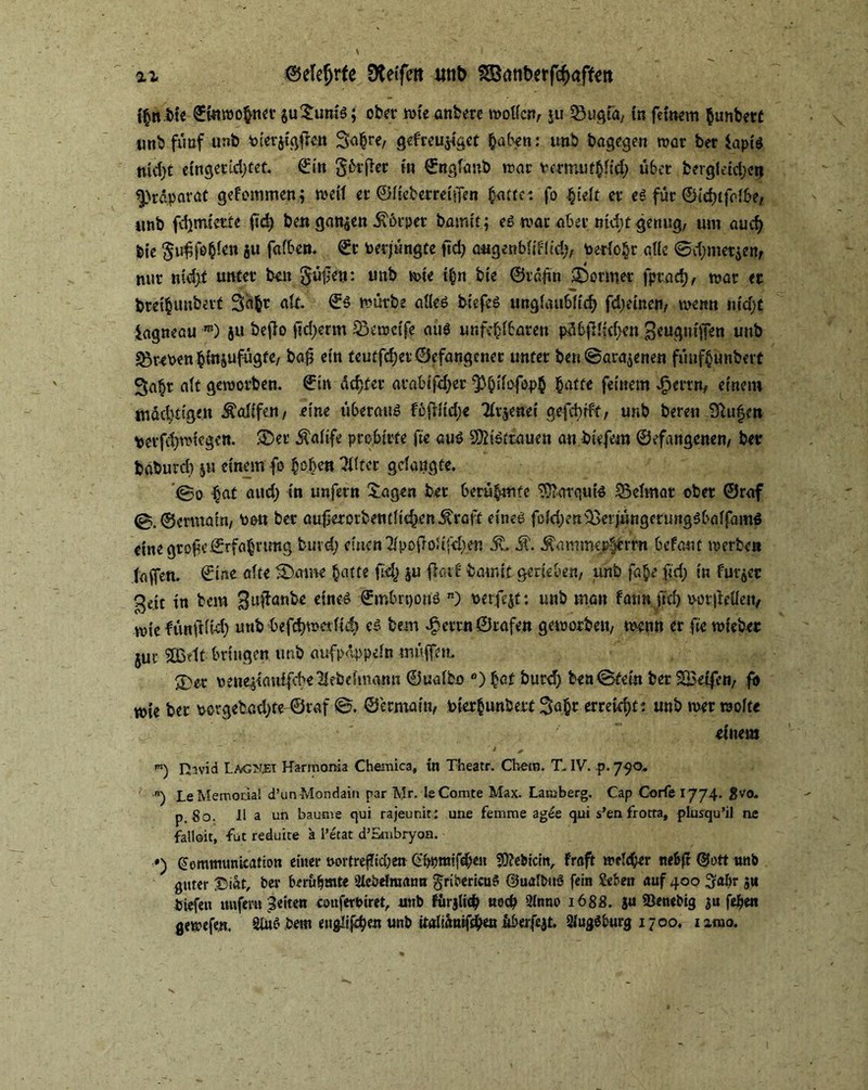 %i @elef)rfe 0te(fcrt unb SBanberft^affett fyflrJMe £fotmohner $u£um's; ober tote anbere motlcn, ju Söugiä/ in feinem hunbert nnb fünf unb Pierjtgflen 3<t|re, gefreujiact haben: unb bagegen mar ber Sapis tucfyt etngerldjtet. €in gh-jier tu ©ngldnb mar PermuthÜd) über bergldcl)etj Präparat gefommen; meil er ©Iteberreiffen fyatUi. fo hielt er es für ©lrf)tfolf>e/ imb fd)tnietfe ftd) ben ganzen Körper barmt; es mar aber ntdit genug, um au cf) bie ^u^fe^en ju falben. ©r beqüngte ftd) augenbliflid), toerfo§r alle @d;met$en, nur ntd)f unter beit §ü£en: unb mte Ihn bte ©raftn Former fprad), mar er bretfcunbetf Saht alt. ©S mürbe alles tiefes unglaublich fd)etnen, memt nid)£ iagneau m) ju bejlo ftdjerm S3emclfe aus unfehlbaren pübfK:cf;en geuguiffen unb sßrePen ^{«jufügfe, ba| ein teutfd;er©efangener unter ben ©arajenen fiuifhünbett Sa^r alt gemorben. ©in dexter atablfd)er ^hifofoph hatte feinem Jperrn, einem mächtigen Äaüfcn, eine überaus foflldje 21r$enel gefebfft, unb bereu 2ßu|en perfd)mtegen. £>er Äaltfe pro bitte fte aus SOh'Strauen an btefem ©efangenen/ ber baburd) $u einem fo hoben Elfter gelangte. 0o hat and) in unfern £agen ber berühmte Marquis Weimar ober ©raf ©.©ertnaln, Pou ber auf ererben tilgen JvrGtt eines fold)en&eijüngeru»gSbalfamS eine grofeErfahrung burd; einen Zfpofro5tfd}en 5t Ä, Äammephbrm befant merben (affen. ©Ine alte &.ame hatte fd) ju fiatf bmnlt geneben/ unb fahe ftd; ln furzet Qe{t tn bem ^ufbanbe eines ©mbrpous n) Perfekt: unb man fannftd) votftetteiv mtc fiutftlti) unb befdjmetftd) cS bem ^errnQrafen gemorbett/ menn er ftemieber juu SSBelt bringen unb aufpdppeln müffeu. 3)et pene^tanifcheKebefmann ©ualbo e) hat burd) ben ©teln ber 2Betfen; fo mie ber porgebad)te ©raf ©. ©ermain, Pterbunbert Sahr erreicht: unb mer raolfe einet» m) Hivid Lagket Harmonia Chemica, in Theatr. Cbetn. T. IV. p. jyo* ) Le Memoria! d’un Mondain par Mr. leComte Max. Lamberg. Cap Corfe 1774. 8vo. p, So. 11 a un bäume qui rajeunit: une femme agSe qui s’en frotra, plusqu’il ne fallen, -fut reduire a l’etat d’Snibryon. ») (üemtmmitation einer tvortref?id;en (fSpraifehen Sftebicin, Fraft m?I<ber neb(t @t>tt unb guter £>iat, ber berühmte Slebriraium gribericuS ©ualbuö fein Sehen auf 400 ^abr ju tiefen unfern Seiten cemferbiret, nnb finjltcp noch Qtnno 1688. ju SSenebig ju fehen