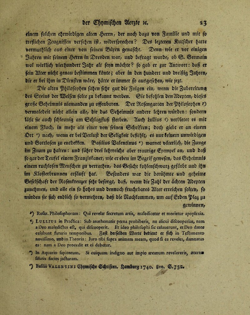 tor CfjpmtfcfKtt ic. 1$ einem fofdjen ehrmirbtgc« alten £?rrn, ber nod; bajtt bon $amilie unb mit fo trejTicfen Zeugnifcn berfehen if, miberfpred)en? ®em festeren $utfd)cr §affe bermuthlifh auö einer von feinen S3njren genafdjt. Sbenn tote er bor einigen Sauren mit feinem ^etrn in ©reeben war/ unb befragt mürbe, ob ©. ©ermai» mol mirfltd) bieihunbert 3a§r alt fepn möchte? fo gab er $ur ’&tfmort: baf? er fein Eiltet ntcf?c genau bejh'mmen fönte f aber in ben §unbert unb bteif tg Sahrefy bie er bei ihm in 3>fenfett märe, baffe er immer fo aumgefchen, mte jejt. S)ie alten ^bdofopben fa^en fe$r gut bie folgen ein, menn bie Zubereitung bem ©tetnö ber SBeifen falte $u befannt metben. ©te befehlen ben^ibepten, biefeö gtofe ©ehetmnim niemanben ju ofenbaren. *Der Dtofengarten Jjcr^bdofopben r) fcermaiebeit nicht allein alle, bie bam ©ehetmnim anbere lehren mürben: fonbern täft |te aud) fdjfttmig am ©d;fagpu$ ferben. Tlud) lullium «) verbietet em mit einem $fud), in mehr alm einer bon feinen ©driften; hoch giebt er an einem £)rt 0 naeh, menn er bei Sßetlujl ber ©efigfeit befiehlt, eä nur feinem unmirbigen unb ©ottfofen ju entbeffen. 9?afdtum S&afentinum ') marnef bätcr(id), bie Zunge fm Zaum ju haften: unb fuhrt brei fc§rrctcf>e a6er traurige ©rempel an, unb baf fo gar ber Teufel einem §ran$imfaner, mte er eben tm33egrifgemefen, bam©eheimnfm einem rud;lefen^enfd;en ju berrathen, bam ©ejtcht fohlenfd)mar$ gefärbt unb it>n im Äloferbtunnen erfäuft Jaf. 33efonberm mar bie berühmte unb geheime ©efeffefjaft ber Diofenfreujer fehr beforgf, bafj, menn bie Z^f ber ächten 3lbepten junehmen, unb alle ein fo hohem unb fcennod; fruchtbarem Filter erreichen foiten, fo mürben fie fid) enbltd) fo betmehren, bafj bie S^achfommen, um auf ©rben ^Maj ju gemimten, Rofar. Philofophorum: Qui revelat fecretum artis, maledicetur et morietur apoplexia. 9) Lutirus in Pra&ica: Sub anathematis poena prohiberis, ne alicui diliooperias, nam a Deo maledi&us eft, qui difcooperit. Et ideo philcfbphi fic celauerunt, et Deo dante ceiabunt futuris temporibus. gdfl berfelben 2Borte bebient er ftch in T^flamento noviffimo, utlbin Theoria: Juro tibi fupra animara mearn, quod fi ea reveles, damnatus es : nam a Deo procedit et ei debetur. *) In Aquario fapientum. Si cuiquam indigno aut impio arcanum revelaveris, Stern» fäiutis facies ja&uram.