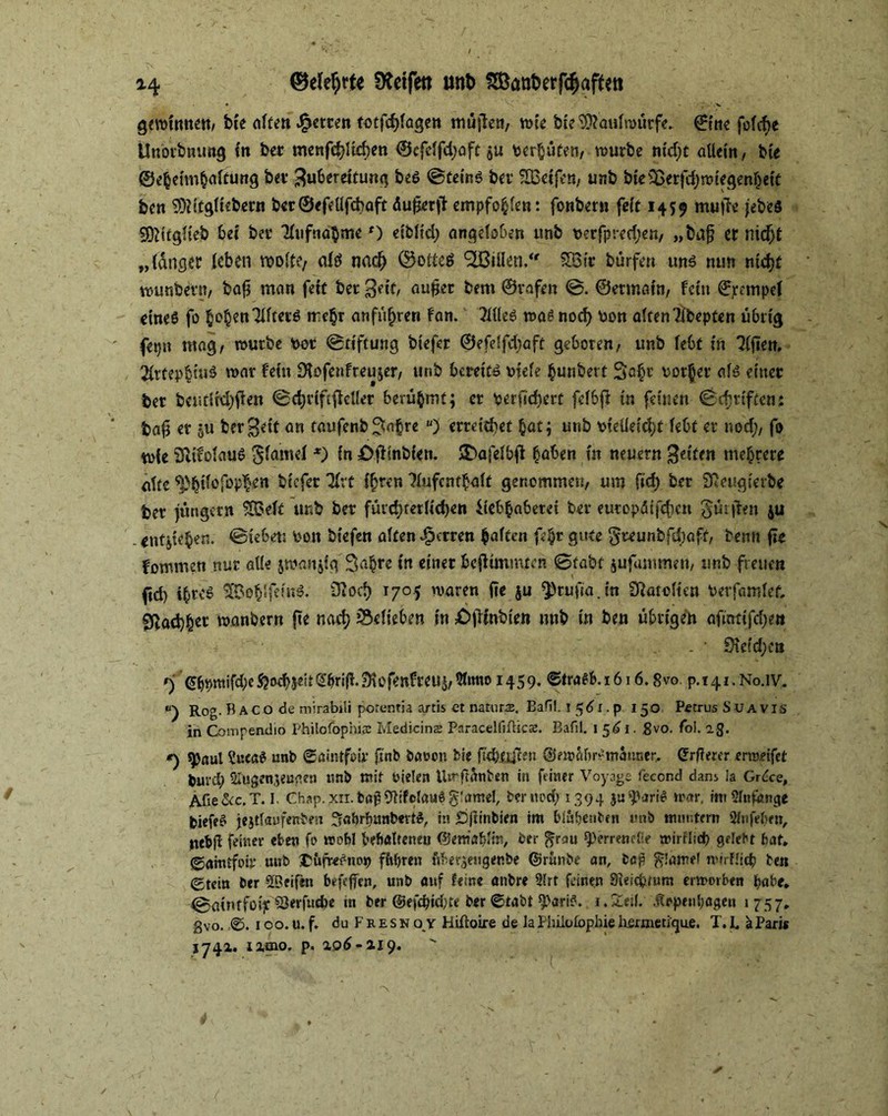 gewinne«/ bte alten fetten totfchlagen mujlen, wie bie Maulwürfe. ©ine fofcf>e Ünotbnung fit ber menfchltcben ®cfelfd;aft $u vergüten/ würbe nid)t allein/ bte ©eheimbaltung bei* Su&erettung beS ©teinS bei* HBctfe«/ unb bie£ßerfd)wiegenljett ben TOgltebern ber ©efdlfcbaft äuferji empfohlen: fonbern feit 1459 muffe jebeö Sftitglteb bei ber flufnabmef) eibltd; angdoOen unb verfpred;en/ „bajj et nid)t „langet leben molf?/ altf nac(j ©oltes <2Billen.‘r SSSir bürfen uns nun nicht wunbevn, baf man fett ber Seit, auf er bem ©rafen ©. ©ertnain/ fein ^etnpel eines fo §o^en7Xftecö tre$r anfüfjren fan. MeS was nod) Von alten ?lbepten übrig fepn mag/ würbe vor ©ttftung biefer ©efelfdjaft geboren/ unb lebt in ?(fien. 2lrtep$tuS war fein Sfafenfreu.jer/ unb bereite viele $unbert Sa$r vorder als einer ber bcutltd)fien ©chrtftjfdler berühmt; er verfeuert fdbff in feinen ©cfjriften: baf er 511 ber gelt an taufenb ^aßre u) errettbet hat; unb vielleicht lebt er nod;/ fo wie SftifolauS ^inmel *) in 0jftnbi«n. >DaiclbO haßen in neuern Seiten mehrere alte ^bi?0fßP^en biefer flrt i^ren flufcnthalt genommen/ um fid) ber Sieugierbe ber jungem SOoelt unb ber fürchterlichen iiebbabetet ber europätfchett gürjfen ju . entheben, ©tebett Von biefen alten Herren halten f4* gute §reunbfd)aft, beim fte fommen nur alle jwanjig Sabre in einer bcflimmten ©fabt jufammett/ unb freuen ftd) ihres SKÜohSfeinS. ütoch 1705 waren fte ju ^rufia.in SRatvlten Verfamlef, 0bad)fcet wanbertt fte nach belieben in 0jlinbten unb in ben übrigen afmttfdjett - • 9rctd)en 0 ^wifd?e5?oeb5dt*2bri(1.3lofenfreU5/5lmio 1459. ©traSb.1616.8vo. p.t4i.No.lV. “) Rog. ÜACode mirabiii porentia artis et natura. Bafil. i 561. p 150 Petrus Suavis in Compenxlio Philofophitc Medicins Paracelfiflics. Bafil. 1 561, 8vo. fol. ag. *) ^aui Sue««i unb ©aintfoif* finfc bauen bie ftchflffeu ©ewahrviuanner. (ürfterer ermeifet buvd) 2lt$genjeugen «nb mit vielen Uwfranben in feiner Voyage feccnd dans la Grdce, Afie&c.T. I. Chap. xii. bßf Ulifclauö gtamel, ber nod; 1394 ju^ariS war, mt Slttfonge biefeS jejtlaufenben ^abrbunbertS, in £)jünbien im blnbenbcn mW muntern 2lnfeben, jtebf feiner eben fo wohl behaltenen ©emabltn, ber ^rau ^errenelie wirtlich gelebt hat, ©amtfoir unb I'uiTef-nop fftbren fWerjengenbe ©runbe an, bep ^lätnel mtrHich ben ©tein ber ^Seifen befeffen, unb auf leine anbre 9lrt feinen 8ieicbtum erworben habe, ©>aü»tfo»ySerfuc&e tn ber ©efdjidm1 ber ©tabt ^ariS. i.SEeil. Appenhagen «757, gvo. ©. 100. u. f. du F Resn o y Hiftoire de lailuiolophie hjermetigue. T. I, aPari« 1741, rzmo. p. 2,06-2.19.