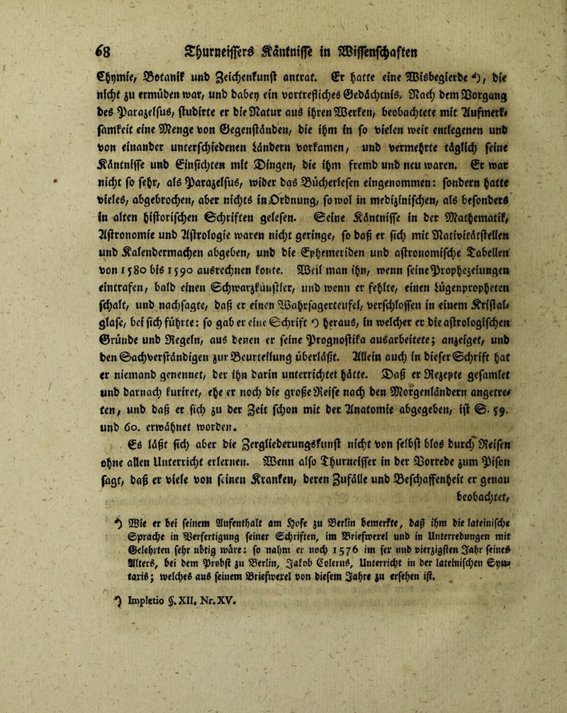 €$i)mfer Betanif unb Sdchenfunft antrat. ©r hatte eine ^Bisbegierbe d), bie ju ermubenwar, unb habet) ein vortrejlicheö ©ebäd;tnis. 9tad; bem Vorgang beS ^arajeffuS, tfubitte er bie9catur aus ihren 2Berfen, beobachtete mit Tiuftwtfr famfeit eine Sföenge ton ©egenjlänben, bte ihm fn fo Vielen weit entlegenen unb von einanber untetfdjiebenen iänbetn Vorfamen, unb vermehrte täglich feine Ääntnfffe unb ©mftd;ten mit Gingen, bic ihm fremb unb neu waren, ©r war nicht fofehr, atö Q>öroielfue, wiber bas Bücherlefett eingenommen: fonbern hatte Vieles, abgebrochen, aber nid;ts inörbnung, fowol in mebijinifdjen, als befonbets in alten htfarifchen ©d;riften gelefen. ©eine Ääntntffe in ber 9)?athematif, 21fironomie unb 21firologie waren nicht geringe, fo ba£ er fid; mit 9}ativitäfjtolert unb Äalenbermachen abgeben, unb bie ©phemeriben unb afironomifd;e Tabellen von 1580 bis 1590 auSrechnen fönte. SBnl man t'hn, wenn feine ^rophe$eimtge» eintrafen, halb einen ©chwarjfunjHer, unb wenn er fehlte, einen Uigenpropheten fchalt, unb nad;fagte, ba£ er einen VSahrfagerteufel, verfd;loffen in einem Ärifkfc glafe, bei ftef) führte: fo gab er eine ©chrift 0 heraus, fn weld;er et bie aflrologifchett ©rünbe unb Siegeln, aus betten er feine ^rognofiifa ausarbeitete; anjeiget, unb ben ©achterjfdnbigen jur Beurteilung überläfjf. 3111ein aud; in biefer©d)rtft hat er niemanb genennet, ber ihn barin unterrichtet hätte. SDafj er 9fe$epfe gefamlet unb barnad; furiret, ehe er noch bte gro£e9\eife nach ben SO?orgenlänbern angetre* ten, unb bafj er fid) $u ber fd;on mit betTlnafomie abgegeben, ijl ©. *9. unb 60. erwähnet worben. ©s läßt ftd; aber bte Sergliebetungsfunfi nicht von felbfi bloß burd; 9?eifen ohne aßen Unterricht erlernen. SIBcnn alfo Xhurneiffer in ber SBotrebe $um QMfen fagt, bafj er viele von feinen Sftanfen, beren Zufälle unb Befd;afenheit er genau beobachtet, *) 9Bie er bei feinem Aufenthalt am Sjofe ju Berlin bemerfte, bag ihm bie lateinifche ©prad;e in Verfertigung feiner Schriften, im SSriefmerel unb in Unterrebungen mit ©eiehrten fehr nbtig wäre: fo nahm er nod) 1576 im fer unb »ierjigflen Sahr feine# SKterS, bei bem 9>robft ju Verlin, 3afob (üoUrnS, Unterrid)t in ber Iateinifd;en ©pw» tartS; welches aus feinem Vriefwerel non biefem Sahre 31t erfehen i(l, *) Impletio §. XII, Nr. XV.