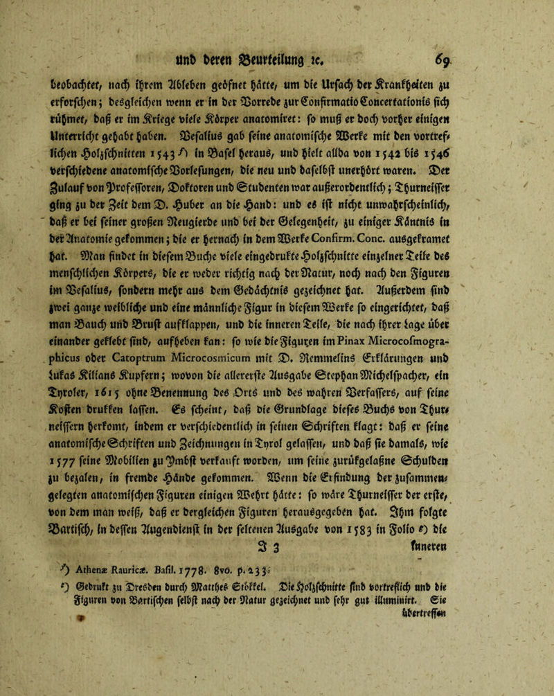 t>cöt>acf>tef, nach {§rcm 7(6fc6en gebfnet hatte, um bce Utfacb bet Äcanfhetten ju etfotfd)en; beSgfeicben wenn etin bet SSoctebe jut€onfitmatto€ottcerfationis fict> rühmet, baf? ec im Kriege vtefe Äötpec anatomiret: fo mufi ec bod) bothet einige« Unteccidjt gehabt haben. Sßefaftus gab ferne anafomifdje SBetfe mit ben boctcef# fidjett ^oljfc^ntrteit 1543 f) in Bafef hetauS, unb hteft atfba oon 1542 bis 1546 Vetfd;tebene attatomffcbe95otfefungen, bte neu unb bafefbft unethbtf waten. 3>et j^ufauf bon 9)cofejfoten, ®oftoten unb ©tubenten wat aufjecotbentftcb; $huntei|fet ging ju bec Beit bem SD. ^ubec an bie £anb: unb e$ ffi nicht unwahtfebeinfid;, ba£ ec bet feinet gtofjen Staugietbe unb bet bec ©efegenhett, ju einiget .ftdntnis in bet Anatomie gef ommen; bie ec hetnad) in bem^ßetfeConfirni.Conc. ausgefeamet hat. SOtan ftnbet in btefetn 33ud)e tiefe etngebcuffe^ofjfdndtfe einjefnet £eife be$ menfd;Hd)en .ftbrpets, bte et webet rtcfjtig nach bet Statut, nod; nad) ben Stguce» im SSefalius, fonbecn mebc aus bem ©ebdebfnis gezeichnet hat« 2fufjecbem imb jwei ganje weiblich« unb eine männliche §tguc in biefem^Becfe fo eingerichtet, bafj man jßaueb unb 95cufi aufflappen, unb bie inneten £effe, bie nach ibcec tage übet einanbec geffebt ftnb, aufbeben fan: fo wie btegigur.en imPinax Microcofmogra- phicus obec Catoptrum Microcosmicum mit SD. StemmefinS ©tffdeungen unb 4Ufas ÄiftanS Tupfern $ wobon bie aüecetfle Ausgabe ©fephan Sfttcbeffpacbec, ein 3:i>cofer, 1615 ohne Benennung beS Drts unb bes wahren CSecfajfets, auf feine Sofien bcuffen faffen. ©S frfjet'tif, baf$ bte ©runbfage biefeS 23ucbs bon Sfchuw neiffern herfomt, inbem ec becfd)tebcntfid) in feinen ©ebriftenffagt: bafj ec feine anatomifcbe@d)riften unb Betonungen in^prof gefajfeu, unb bafj fte bamais, wie 1577 feine SDiobiffen juThubf! berfauft worben, um feine jutüfgefafjne @d)ufbet» ju bejafen, in feembe £dnbe gefommen. SBenn bie ©rfinbung beejufammeu# gefegten anatomifdjen $iguten einigen SfBehrt ^dtfe: fo wäre tburneiffec bec erffe, bon bem man weifj, bafj ec bergfeicben Figuren herausgegeben hat. 3hm fof^fc JBartifcb/ in helfen 3fugenbienfi in bec feftenen Ausgabe bon 1583 in §ofto 0 bie 3 3 Inneren Athen« Rauric#. Bafil. 1778. 8vö. p. 1334 f) ©etnuft ju £>reSt>en burd; ÜJÄattbeS ©toffef* Sie&rtjfchnttte finb börtrefftcb unb bie gfguren so» S5arrifcf;en felbß natb ber SRatur gejeid;net unb fe^r gut iliuminirt. Sie m itbtrtreffm