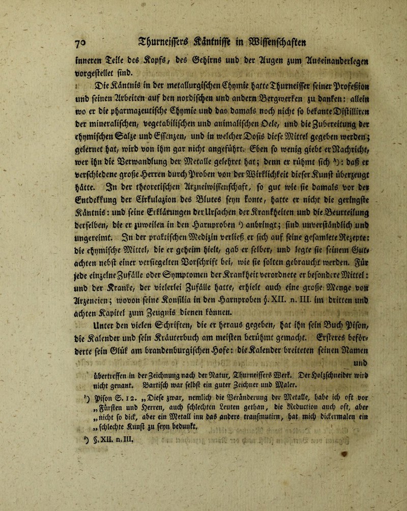 fnttetett £etle beö fiopfi, bes ©ebttnö unb bet klugen $um 31u*etnatf>erlegett toorgefJellet ftnb. SDfe Ädntnlö ln bet metallurglfchen €^mte §a«e^|utnefffer feinet ^rofegto» unb feinen Arbeiten auf ben notbifc^en unb anbetn Bergwerfen ju banfen: allem wo et bie pbatma$eutlfd)e €bpmi'e unb bae bamafs nod) nld;t fo befanfeSDlftllltteit bet minetaltfdjen/ Pegetabtllfcfyen unb animalffdjen OtU, unb bie Zubereitung bet cbpmtfchen @al$e unb ©ffenjen/ unb ln weldjer&ofis blefe Mittel gegeben werben ; gelernet §af, wirb non thm gar nid)t angeführt. ©6en fo wenig glebt et Sftad)tld)t/ wer tbn bie Betwanblung bet SDtaalle gefettet bat; benn et rühmt ftd) A): baf er toetfdjlebene grofse fetten butd)^)ro6en non berSJBtrffldjfelt blefetihinff über$eugt hätte. 3n bet theotetifd;en 21rjnetwlfrenfcbaft, fo gut wie fie bamate not bet ffntbeffung bet <£ltfula$lon beö Bfute$ fepn fonte, batte er md)t bie getlngffe Ääntnte: unb feine ©rflätungen ber.Urfachen bet rangelten unb bie Beurteilung betfelben, bie et juwellentn ben Jfparnproben 0 anbtlngt; finb unnerjldnblld) unb ungereimt. Sn bet ptaftlfd)en 9)'ebt$ln netlle^ et fid; auf feine gefamlete S^epte: bie cbpmlfd^e Mittel, bie et gebelm fydt, gab er felbct/ unb legte fie feinem ©uf# achten nebjf einet netftegelten Botfdjrlft bei, wie fte foltcn gebraucht werben. §ür jebe einzelne Zufälle obet©t)mptomen ber^tanfbeltnerotbnete er befonbcre Mittel: unb bet Ätanfe/ bet nleletlel Zufälle batte/ erhielt auch eine gtcfje Stage non ^tjeneten; wonon feine ^onfilla ln ben ^atnproben §. XII. n. III. fm btltten unb ad;ten Kapitel jum Zcugnfö bienen fbnnen. Unter ben nlelen 0d;rlften/ bie et herauf gegeben/ bat i'bn fein Buch ^)lfon, bt'e Äalenber unb fein 5fräutetbuch am melden betübmf gemadjf. ^rfleteö befbr# bette fein ©lüf am btanbenburglfcben^ofe: bieÄalenber breiteten feinen tarnen *:'V  ■ • - - unb übertreten in ber Zeichnung nad) berSHafur, £ljurneiffer$ SßerF. £>er$?ol$fchneiber wirb nicht genant. SJartifch war felbfl ein guter ^eicpner unb SWaler. h) 5>ifon 0.12. „©iefejwar, nentlid; bie 93eranberung ber SDMalle, habe ich oftuor „§ur(ien unb Sperren, auch fehlten Leuten getban, bie Stebuction auch oft, aber „nicht fo bict, aber ein SÖtetall in« ba$ anbere tranfmutirn, bat mich bidermalen ein „ fchlechte Äun|F ju fepn bebunft. *) §.XII. n. III.