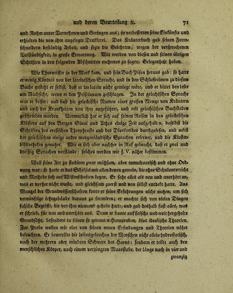 unb 9luhm unter ©ornebmen unb ©etingen aus; fteverbeffettenfetVSinfünfte unb erhielten bie von ihm angelegte ©ruff'erct. ©a6 .fträutetbucb gab feinen gorm* fcbneibern bejidnbig Arbeit, unb fejte bte ©eiehrten/ wegen bet verfprocbenen ©oltfäubigfeif, in grofje Erwartung. £Dir werben von btefen unb feinen übrigen ©Triften in ben foigenben 2l6fd;«tCten mehrere^ ju fagen, ©elegenheft haben. 5Q3te^^urnetffec in berüfftarf fam, unb fein95ud)^)tfon heraus gab: fo baft* er wenig .ftdnfnis von bet iatetnifcijen ©pracbe, unb in ben ©cblu^retmen jubiefem S3ucf>e gefielt er felbjl, bafj er indatein nicht gewiegt wäre, unb er bittet betdefer um 9?ad;ji’d}f/ wenn er ben ^lifcianum gefdjfagen. Sn bet gtiecbtfcben ©ptad?e war er beffer: unb ftüb bte griect>Cfcf>e tarnen einet großen Stenge von Kräutern unb and) bei* 5?ranfbetten von ihm angefübret, unb mit gried?ifd?en 5$ucbjhben gefcbrteben worben. IBetmutltd? bot er ftcf) auf feinen Greifen in ben gried)ifd;eit Älöflern auf ben 53ergen @inai unb 2ltbo$ einige Seit aufgchaftcn, bafelbil bte ©djriften be$ ereftfd>en ©beopbrafte unb beö ©iesforibeö burcbgefefen, unb nebfi ber grieä)ifd;en einige anbre morgenldnbtfcbe ©praßen erlernet, unb bte Älojter* bibfiotbefen genutet. 5ßie er ftcf? aber nadlet in 9iuf gebracht, baf5 er jwci unb breiig ©pradjen vetftdnbe: felcbeS werben wir $. V. naher befitmmen. SBeil feine litt ju (fubiren jwar mübfam, aber tumuftuartfeb unb ohne X>rb# nung war: fo batte er baß @d>tffa( mit allen benen gemein, bte ohne ©d?ulunterrid?t unb SOJetbobe ftd? aufHBlffenfcbaften fegen, ©r fabe aüeS als neu unb unerhört an/ was er vorher nid?t wuffee, unb gletcbfam juerfl unb von felbfi entbeft batte. 2l«S Mangel ber ©tunbwtffenfdjaften fonte er feine ©tfabrungen nid;t nufen, um ftd? vernünftige feh^jebäube baraus jtt formtreu; er mad;te ftcf? von Vielen ©ingett falfdje 35egrtjfe, bte vor t'bm nientanb gehabt batte, unb gab beSbalb faft alles, wa$ er fd)rt'eb, für neu unb unerhört aus. ©enn er baute auf faffd?e unb weit bergehofte ©rtmbfdfje/ befonbers in feinen fo genantvndparnprobrn, blos tbcaTtfcf>e ©^cortett. Sur ^robe wollen wir eine von feinen neuen ©rftnbungen unb ©beorten ndber beleuchten. ©r beutteifte bte feibesgebred?en ber ?0i;nfd?en nicht allein hqbtojfattfcbr nach ker mebrern ober minbern ©dnvere bes JSparns: fonbern er feilte auch ben men glichen Körper, nach einem verjüngten ^aasjfabe, berfdnge nach in vier unb $wan}tg