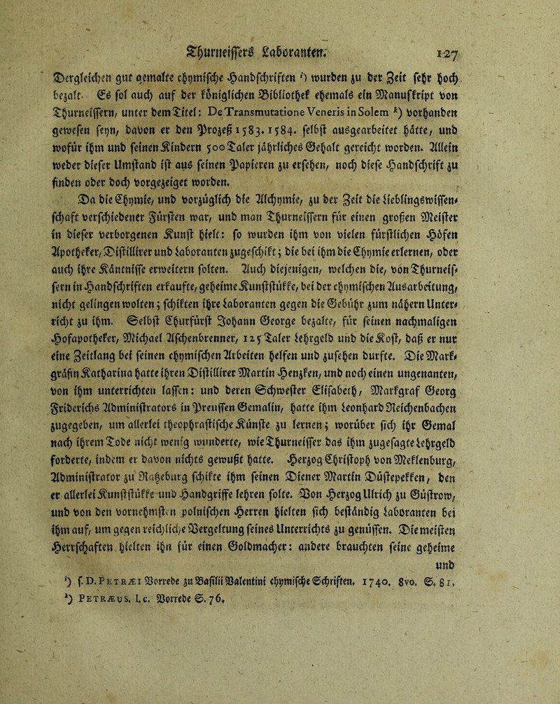 £>ergieidKit gut gemalte chpmifdje $anbfd)riften {) würben ju bet ßeit fehr bocfy bemalt- ©S foi aud) auf bev föntgiid)ett 2$ibiiothef ehemais efn SSftanuffrtpt bon t§urneiffern, unter bemtitei: DeTransmutationeVenerisinSolem *) bothanben gewefen fepn, haben er ben ^0^1583.1584. feibf} ausgeatbetfef hatte, unb wofür ihm unb fetnen^inbern 5o©taier jährliches ©ehait gereift werben. 2lliein webet biefer Umtfanb ijt aus fernen papieren $u erfehen, noch bfefe dknbfdjrift $u fwben ober hoch borgejeigef worben, $Da bfe^ijmte/ unb borjügiieh bie 2iichtjmie, 511 ber geit bieLiebiingswiffen# fd>afc betriebener $ürji*n war, unb man 't^urnei'ffern für einen gtofjen SÜMjler in biefer berbotgenen ^unft bieft: fo würben t'hm bon bteien fürfdid;en JSpöfen 2ipothelet, $£>ifUiliter unb Laboranten jugefdn'ft; bte bei ihm bie ©hqmfe erlernen, ober auch ihre Äantnifie erweitern feiten. 2iud; bt'ejentgen, weichen bie, bon^burnetf* fernin^anbfd;riften erfaufte, geheime^unfifhWfe,betber ehpmifchen^iusatbcitungf nicht geiingenweiten; fd)iften ihre Laboranten gegen bie©ebühr jum nd^ern Unter# tid)t $u ihm. ©eibjt ^burfürfi Sodann ©eorge bejaife, für feinen nachmaligen •£)ofapothefer, 9)?id;aei 2ifchenbrenner, 125 taier Lehrgclb unb bie^off, bafs er nur eine $eitfang bei feinen chpmtfchen Arbeiten Reifen unb jufehen burfte. £Die9ttarf# grdjün Katharina batte ihren £)ijUiit'rer Martin Jpenjfen, unb ned) einen ungenanten, bon ihm unterrichten iaffen: unb beten ©djwefier ©itfabeth, 3D?arfgraf ©eorg SriberidW 2lbminifh:atorS in ^teuften ©emaiin, §atfe ihm Leon^arb Üieid)enbad)en jugegeben, um alleriei r^eop^rofltfcfje Äünfie ju iernen$ worüber fid) i§r ©emai nach ihrem tobe ntd)f wenig wunberte, wiethurneiffer baS ihm jugefagfeLe^rgeib forberte, inbem er babon nidjts gewußt hafte. $er$og Chrift oph bon2D?efienburg, 2lbmintjtrafof 51t Dtafeburg fcbtfte ihm feinen Wiener Martin ®üftepeffen, ben er allerlei Äunftfiüffc unb ^anbgrife lehren foite. 53on $erjog Ulrich ju ©üjlrcw, unb bon ben bornehm^n .poinifdjen Herren h^» ü'ch bejfdnbig Laboranten bei ihm auf, um gegen vefäjlidje Vergeltung feines Unterrichts ju genügen, ®iemelf:en ^errfchaften hielten ihn für einen ©olbmacher: anbere brauchten feine geheime unb ') f.D.PKXR^i Plombe ju SSaftiiiiöaientiiii eh^niifdheSchriften, 1740. 8vo, ©, g 1, *) Petr.su s. l.c. 93ombe ©. 76.