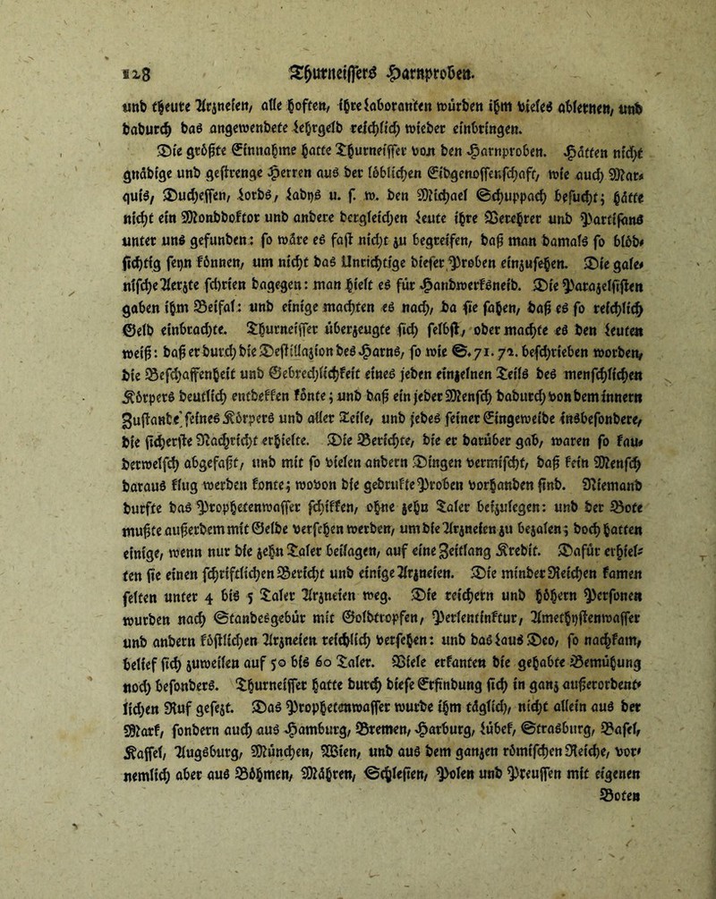 ix8 3#imm|]er$ £arnpro&ea. unb freute tfrznefett/ affe boftert, ibrehboranten würbe« i§m vides abferttett/ imb baburd) bas angewenbete $e(jrgefb teiä)Ud) wieber einbringen. 35ie gt60te 0i««o§me batte ^^urneiffer oojt ben *£arnproben. Raffen mcfyt gnäbige unb gefhrenge Herren aus ber löblichen ©ibgenoffeufcbaft, wie aud) 93?at* guiS/ 5Dud)ejfen, $orbS/ fabtjS u. f. w. ben 9)Uchaef ©chuppacb befuchtj §&tte n\d)t et« 9D?onbboftor unb anbere bergfeidjen $eute i|re SSercbrer unb Q>artif<mS unter uns gefunben: fo wäre es fafb nid)t zu begreife«/ bafj man bamafs fo bföb* |id)ttg fei)« fonnen, um nicht bas Unrichtige biefer groben emjufehen. SDie gah* mfct>e7(cr§tc fd)rten bagegen: man lieft es für 4?anbwerfSneib. ®ie ^arajeffiflen gaben t'bm 95eCfal: unb einige machten *s nach/ ba fie fa&en, bafi es fo reichlich ©efb einbrachte. Slutneifiet überzeugte ftd) fefbfb, ober machte es ben Leuten wei£: bafierburdjbieSDeüSüazionbeS^arns, fo wie ©* 71.71. befdjrieben worbe«/ bie $Sefd)afen|eit unb ©ebrechfichfeit eines jeben einzelnen £eifs bes menfchfichen Körpers beutticb) eutbeffen fönte;unb bafj ein jeberSSttenfch baburd;bonbemtnnern gufianbe’ feinet Körpers unb aller Steife/ unb jebes feiner ©ingeweibe inSbefonbere/ bie ftd^erfle 9vac^rtd>t erbiefte. SDie Berichte, bie er barüber gab, waren fo fau* berweffch abgefaft/ unb mit fo biefen anbern Gingen bermifcht/ bafi fein Wtmfd) barauS ffug werben fonte; wobon bie gebruffe^roben borbanben finb. Sftiemanb burfte bas ^propbetenwafjer fcbiffe«/ o|ne ze|u Safer beijufegen: unb ber Söote muffte aufjerbem mit ©dbe verfemen werbe«/ um bie Tfrjnefen zu bezafen*, hoch batten einige/ wenn nur bie ze|n Safer beifagen/ auf eine ^dtfang Ärebit. ®afüt erlief' ten fie einen fcbriftfichenSSevicht unb einigetfrzneien. 35ie mtnber Reichen famen fetten unter 4 bis 5 Safer SHrjneien weg. SDie reichern unb b&hcrn ^erfoneit würben nach ©tanbesgebür mit ©ofbttopfe«/ Q)erfentinftur, 3fmetbi)jfenwaffer unb anbern föfifichen Arzneien reichlich berfeben: unb bas$aus ®co/ fo nac|fam/ belief ftch zuweilen auf 50 bis 60 Safer. &>ide erfanten bie gelabte Bemühung nod) befonberS. Sburneiffet batte burch biefe ©rfinbung ftch t« flanz aufjerorbenf* lidjen 3tuf gefezt. 2Das ^)ropbcf«mwaffer würbe t'bm tägfid)/ nicht allein aus ber Sftarf/ fonbern auch aus Hamburg/ Bremen/ Marburg/ fübef, ©trasbitrg, 93afd, Raffet, Tiugsburg/ München/ SÖMe«/ unb aus bem ganzen römtfehen Ofeidje/ bot' nemfich aber aus Mähren/ ©tieften/ 9>ofen unb ^reujfen mit eigenen Soten