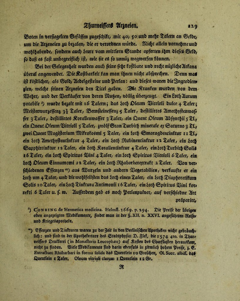 $3ofen fit berfiegetten ©efdffen jiigcfctjtff/ mit 40,50 unb mehr Jätern cm ©etbe, t um bie Xqeneien jü bejofe«, bie er betorbnen würbe, tSlifyt allein bornebmeur.b wobl$a6enbe, fottbern aud) teufe bom mifftern ©taube opferten i&m btefeg ©etb, fo baß e6 fafl unBegreprf) iß, wie fie e$ fo unnüj wegwerfen fönnen. *8ei bet Gelegenheit würben aud) feine fe$t fojtbare unb red;f nüjfidje^rfan« ü&erat angewettbef. SDieÄoft&arfeit tan man tynen ntd)f abfprecfyen. J)enn wat iß Bßiäjex, nie ©olb, llebelgefietne nnb Werfen: unb biefeö waten bte^ngrebien* §ien, welche feinen 2tr$neien ben Jifet gaben. Stfe Oranten würben Pott bem 2Be&rf, unb ber Sßerfäufer bon beten 9hifen, büllig überzeugt €in£otl)3turum potabüel) würbe bejatt mit 16 Malern; bas 4otJ& £Meum Sßitrtoti bulce 4 Jäter; SOMjhrwurjeffenj Jäter, .SBernfteineffenj 5 Jäter, beßülirfeö 3(met$9j!enmaß fer 3 Jaler, bejltlürfeö ^oratlenwajfer 3 Jaler, ein £hienf £>feum 7ibfpnt§ii 5 Jf., einÖ»e«t£>fetim33itriofi 5 Jaler, jw61f©rnn Jurbttb minerale <p@afurn03.Jtf jweiüuentSOtagifierium SQMfrofoSmf 5 Jaler, ein iot§ ©maragbentinffur 11 Jl., ein iof$ 2imetbt)ßentinfrur 4 Jäter, ein iofh Stubinenfinffur 12 Jäter, ein iof$ ©apphirtinftur 12 Jaler, ein Jofb .fteraUentinfrur 4 £afer, einiofb Jurbttb ©ölte 16 Jäter, ein loth ©ptrifuö 5Stni 4 Jäter, einiotb ©pirifuö iBifrioti 6 Jaler, ein ioth £)teum Sinnamomt 12 Jäter, ein iot& Dthabntbereptraff 2 Jeder. 3ßon ber# fd)iebenen €ffenjenTO) auä StBurjftn unb anbern iBegetabilien, berfaufte er ein ior§ um 4 Jäter, unb bie wohlfeiljien bas $0$ einen Jaier, ein ioffc J)iapboretifum ©oltS 10 Jaler, einiotb Jinftura2Jnfimonii 16 Jaler, einiorb ©pirtruS iBini for# refft 6 Jäter u. f. w. 3tufferbem gab es nod; ^ertenputber, auf berfcfylebne 2trf präparir^ f) C’onrtng de Hermetica tnedicina. Helmft. 1669. p. 2.94. Sie greife ber übrigen eben «ngeieigten Sföebifamente, finbet ntan in ber §.XII. n. XXVI. angeführten IReife« unb Äriegetapotbefe, ™) € jfenjen unb Jinftaren waren $u ber Seit in ben S3erTinifcben Stpotbeten nidht gebt&udh; lid;: unb iftnb in ber Ulpotbefertare beb ©tabtpbbfici ©. ftfef, bie 1574 4t0- in Zfynts neiflerS ©rufferei (in Monafterio Leucophso) auf Sofien beS Qbutfürflen berauSfam, nicht ju finben, SSiele SOiebifamente ftnb baritt ebenfaB in jietnlid) bobent greife, 5. <?» Extraftum Rhabarbari in forma folida ba$ Quentlein io @W>fcben, ObSucc. albiff, bßt Quentlein 1 Xaler, Oleum vitrioli darum 1 Quentlein 12 @r» m