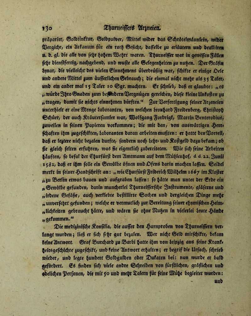 i3o £&tmwjrer$ kneten, präpartrf, ©olbtinftur, ©ofbpulber, kiffet mtber bas @d)t6felmdnnfem, rotber Sßer^fdK/ dn 2ltfanum für ein rorh ©eftd)f, bafTefbe $u erläutern unb beafbfren u. b. gl, bte alte bon fe&r hohem $B?waren. Shumdffer wo* t« gewrfTen $ätten fehr btenftfertrg, nadjgebenb, unb wuffr alle ©elegenhetten ju nufen. $£)er©räftn Ltjnar, bte bietfetchf bes bielen ©tnnehmens überbrüfjig war, febifte er dntge £>de unb anbere Mittel jum äufferltcben@ebrauch; bte einmal nicht mehr als 3 5 Safer, unb ein önber mal 15 Safer 10 @gr. «tackten, ©r fchrfeb, bafj er glaubte : „es rttmrbc3$to ©naben jum bejibbetn Vergnügen gerdeben, btefe deine Unf offen ju „tragen, bamit fte nichts dnnehmen bürften.“ 3urs$erferrtSun$ feiner 3ir$eneien unterhielt er eine Stenge Laboranten, bon welchen ieotaharb ftretbenberg, ©hdtfopb 0d)üer, bet auch Sfräuterfamfer war, Sffiolfgang gorbrrgf, Martin 3$enterobiuS, juwdfen in feinen papieren botfommen; bie mit ben, bon auswärtigen Sfretti fdjaften thm jugefchiften, Laboranten baran arbeiten mufifen: er batte beu53ortdl, bafj er lejfere ntd}t bejalen burfte, fonbern noch Lehr# unbÄoffgelb bajubefam; ob fte gleich feiten erfuhren, was fte eigentlich ^ubereiteten. f2Bte fich feine Wetten häuften, fo befal ber £&urfürff bem Amtmann auf bemMhfeahof/ d d 3unii 1581, bafj er ihm fotfe ein ©ewbfbe 6fnen unböfens barin machen laffen. ©eibd merft in feiner ^anbfehrift an: „wie©hurfürfi$r{berich$Ißilbefm 1667 im Koffer „ju Berlin etwas bauen unb aufgraben laffen: fo hätte man unter ber ©rbe ein „©ewöfbe gefunben, barin mancherlei Sburneifferfche Snflrumente, gläferne unb „irbene ©efäfe, auch berflebte beffiliirte ©achen unb berglet'chen Swinge mehr „unberfebrt gefunben; welche er becmutlid) jurSeretfung feiner chpmtfcben^etm# „ltd;feiten gebraucht hätte, unb wären fte ohne Sftufen in btelerlei Leute £änbe „gefommen. “ $Dte mebijintfehe ^onftfta, bte auffer ben #arnproben bon Shutndffern ber* langt würben j lieft er fid) f?ht gut bemalen. SD3er nicht ©elb mtrfchifte, befam fdneAntwort ©raf 33utcharb $u S5arbt hatte t'hm bon Letpjtg aus feine .fttanfr heitsgefchichte jugefchift, unb feine 'Hntwort erhalten* er begtif bie Urfad;, fchrieb Wieber, unb legte hun&erf ©olbgulben ober £)ufaten bet: nun würbe er halb gtfbrbert. ©S ftnben (ich btele anbre Schreiben bon fürftfichen, gräflichen unb «belichen ^trfonen, bie mit 50 unb mehr Salem für feine 2ttühe begleitet würben: unb