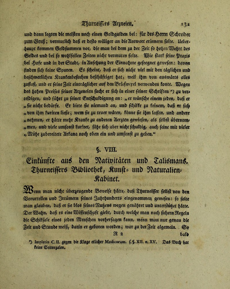*3* gfjurneifferd 2fr$twen* * trab bann fegten bte meinen noch einen ©ofbgufben bei: für beä$emt ©treibe« jum ^ruf; toermutfid? bafj et befio roi'ütgcr an bte Antwort erinnern foffe. lieber* haupt fommen ©efbfummen oor, bie ma» Ui bem ju ber Bett fo hohen $Bebd be$ ©efbeS trab bet fo wohffetfen fetten ntd;f Vermuten foffe. $Q3te fiatf f>tne ^rapis bet dpofe unb in bet©fabt, ttt^ttfebottg ber Einnahme gefeegnet gewefen: baww b'nbett ftd; feine ©puren. ©s febeint, bafj er ftcf> nid)t tofef mit ben tdgfichen unb befebwerfteben .ftranfenbefueben befestiget hat, weif ihm ton auswärts atfeö 4uffo$, unb er feine Beit einträglicher auf be« ^rtefmejref fcerwenben fönte. SBegett bes bo^en ^reifes feiner Sfrjeneten fucf>t er jtcb in einer feiner ©ebriften n) 4U ber# tefbigen, unb führt ju feiner ©iitfcbufbtgung an: „er wünfebe einem jeben, bafj er „ fte nid)f bebürfe. ©r biete fte ntemanb an, unb fd;iffe ju feinem, bafj tr ftd) „tton thm furiren Hefte; wem fte $u teuer wären, fönne fie t'hm fafTen, unb anbere „ nehmen, er hatte mehr Äranfe $u anberen 2ferjten gewiefen, afs felbfi u6crnom* „men, unb öiefe umfonff futitet, fd§e ftcb aber nichtfebuibig, aud; feine mit bfefet „ 9)iü§e jubereitefe flrfana notb oben ein unb umfonfi ju geben.“ §. vm. Sinfünfte and ben 9lath>itäten unb SaliömanS. £l)umei)Terö 2Mt>iio{t>ef, .funft» unb Naturalien' .Sabinet. Jtßemi matt itii)t ubetjtugcnb« 33e»«fe ti&tte, bog fe(6|t vo» beit $>orurteffen unb Srtümern feines Sahrhunbetts eingenommen gewefen: fo foffe man glauben, bafj er fie bfoS feines SftufenS wegen genähref unb unterjMfef hdtfe. £>er£Bahn, bafj es eme^BtfTenfcbgft giebf, burd) welche man nach fiebern SHegefn bte ©djtffafe eines jeben Sftenfcben botherfagen fann, wenn man nur genau bte Bett unb ©tunbe weif?, barin er geboren worben; war *u ber Beit afgemeitt. ©0 31 * bafl> *) Impletio C. II. gegen bie $fage etlicher Medicorum. f.$.Xll. n. XV. £)aS 93uch hat feine ©eitenjalen.