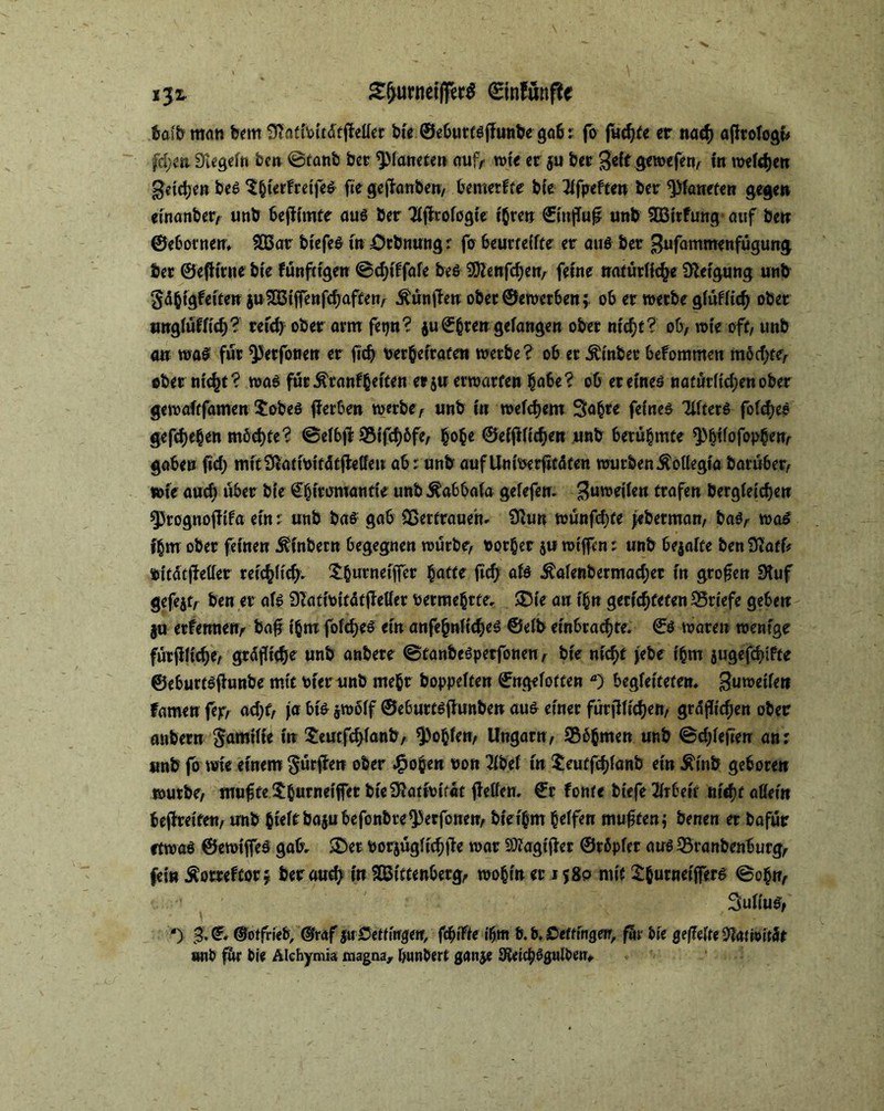 £f>unieiffer$ ©infttnße halb man bem Slafibitdfffelfef bie ©ebuttsjTunbe gab: fo fud)te er natft ajltologu fd;en Siegeln ben ©fanb ber Planeten auf, wie er $u ber gewefeg, in weiten geilen beS S&ierfretfeS fte gejfanbeu, bemerfte bie 21fpeften ber ^Planeten gegen einanber, unb bejiimte aus ber Tljfrofogie ihren ©injTu£ unb 2Birfung auf ben ©ebornett, 2öar biefeS in Ötbnungr fo beurteilte er au6 ber gufammenfügung ber ©efltrne bie fünftigen ©cf)iffafe beS 9ftenfd;en, feine natürliche Neigung unb gd^igfeiten ju^OSiffenfc^aften^ ÄunjTen ober ©ewerben; ob er werbe glüflid) ober unglüflid)? reich ober arm fetju? $u©htengelangen ober nicht? ob, wie off, unb an was für ^erfouen er fich verheiraten werbe? ob er dhnbet befommen möd;te, ober nicht? was fürÄranlbeifen erju erwarten habe? ob et eines nafur(td;enober gewalffamen $obeS fierben werbe, unb in welchem Sabre feinet Tiftcrö fofdjeö gefdjeßen m6d)te? ©eibjl S3ifd)6fe, §obe ©eiftiidjen unb berühmte ^bifofop§en, gaben fid> mitSßativifdtjMen ab r unb aufUnioerficdfen würben ÄoUegia baruber, wie aud) über bie ©huomantie unb Kabbala gelefen. Zuweilen trafen bergieidjen §3rognotfifa ein: unb bas gab Sßerfraueh* Siun wunfdife jeberman, bas, was ihm ober feinen jh'nbetn begegnen würbe, rotier ju wtjfen: unb bejaite beniflaff* vitdtjMet reichlich- ^Ourneificr baffe ftd; als ^aienbermad;et in großen Stuf gefejt, ben er als SZativitdtfMet vermehrte, ®(e an ihn gerichteten Briefe geben ju etfetmen, baf ihm fblcheö ein anfe(mftd)e6 ©elb ein6radjte. €ö waren wenige fürjlltdje, grdflid)e unb anbere (BtanbeSperfonen, bie nid>t jebe ihm jugefdjifte ©eburtsfunbe mit vier unb mehr hoppelten ©ngeloften ) begleitetem guweile» famen fejr, ad;f, ja bk jwolf ©ebuttsflunben aus einer für fliehen, gräflichen ober anbern Familie in £eutfd>lanb, fohlen, Ungarn, SSb^men unb ^chlefterr an: unb fo wie einem §ütfkn ober hohen von 21bel in $eutfd)fanb ein Äinb geboren würbe, muffeSfcurneiffet bieCRattvifdt fetten, ©r fonte biefe Arbeit nicht allein begreifen, unb hieltbajubefonbre^erfonen, biethm Reifen muffen; benen et bafür etwas ©ewijfeS gab- SDet vorjüglichlle war SÄagtjler ©rbpfer aus 35ranbenburg, fein ^omfcorj berauch ft» SBiftenberg, wohin er 1580 mit ^hurneijfers ©ohn, Sullus, ‘) ©otfriefr, ©raf juSeUtnyetf, feilte ihm b. b. Dettingen, far bie gefeite Natmität *mt> für bie Alchymia magna, bunbert ganje 3^«icpSgulben,