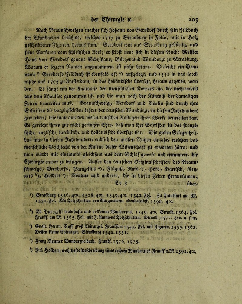 Ut g&trutgte 10$ 9?ad> 2$raunfd)wetgen mad)te ftd> Sodann bon @5ev£boi>f burd) fein gefbbucfy bet 9Ö3unbarsnet berühmt, weldyeS 1517 ju ©traSburg in gofio, mit in .$0(5 gekniffenen giguten, heraus fam. ©ersborf war aus ©trasburg gebürtig, unb feine 2ß‘orfaren pcm fd)feftfd)en 2ibef; er fefbfi nent ftd) in biefem 33ud): Stiftet J5anö toon ©ersbotf genant ©d)tj^anS, Bürger unb 5Bunbarit ju ©traöburg. SBarum er (eitern tarnen angenommen, tft ntd>t befant. 2ßie(eid)t ein JÖent# name ? ©erSbotfs ge(bbud) tff ebenfals oft *) aufgelegt, unb 1551 in bas (ateu tufd;e unb 1593 ju2imjferbam, tn bas hollänbifd)e überfejt, heraus gegeben, wot# ben. ©S fdngf mit ber Anatomie bes menfdyltcbcn Körpers an, bte me§renteif$ aus bem ©(jairttac genommen i|F, unb bte man nad) ber .ftäntnifj ber bamafigen Reifen beurteilen muf?. 93raunfd;wetg, ©eröborf unb Üibsfin ftnb burd> t|re ©djttften bte Porjügttdytfen $e£rer ber teutfd5enSÖ3unbär$te in biefemSa^rbunbert geworben; wie man aus ben liefen teutfdjen Auflagen ihrer SEßerfe beurteilen Fan. €s gereift ihnen $ur ntcf>t geringen ©§te, bafj man f§re ©dm'ften in bas franko* ft'fdje, eng(tfd;e, (ateintfd)e unb hoüänbifdye überfejt hat. ©te gaben ©elegen^eif, baf man in biefem 3a§t£un&erfe enb(id) ben großen Stufen einfaße, welchen bas menfdyfidje ©efdjiedyf t>on ber Sulfur biefer Sßijfenfdjaft ju erwarten hättet unb man würbe mit einemmai gTeicfjfam auS bem ©dyfaf gewebt unb ermuntert, bie e^irurgie empor ju bringen. Puffer ben teutfdjen £)rigtna(fd)riften bes S5raun« fcbweigs, ©ersborfs, ^3araje(fu6 Ä), giügufj, 9fyfs 0, 4?6fs, SSartifdy, 9ten* ners k), Jfbolbere 0, ^iö^ltns unb anberer, bie in btefett B*te» herausfamen; a über# f) ©traSburg 1516. 410. 1528.4t°. 1540*4^- i54**gpb 3« granffurt am Wl, I55I*§d. ®titSjol}fd;ttitten »on23m‘gmatern, ebenbafelbff, 1598. 410. *) Sb- ^arajdjt wahrhafte unb oolfomneSBunbaranci. 1549. 4to. ©traSb. 1564. gof. granff. am 1565. gol. mit^.2(mmonS53oljfcl;nitten. ©traSb.1577. Svo. u. f,w. 9 ©ualt, £errm. Styjf groß ©bhurget, granffurt 1545. goU mit giguren. 1559.1562. SeflTen Flehte (Sbirurgei. ©traSburg 154a, 155r. *) granj Kenner SBttnbaraneibud;. grauff 1576. 1578« *) 5ul. foltern wahrhafte iSefcbreibimg eines rechten (BunbariteS. grauff,a,9??, 1592.4to.
