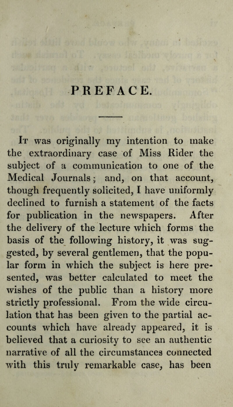 PREFACE. It was originally my intention to make the extraordinary case of Miss Rider the subject of a communication to one of the Medical Journals; and, on that account, though frequently solicited, I have uniformly declined to furnish a statement of the facts for publication in the newspapers. After the delivery of the lecture which forms the basis of the following history, it was sug- gested, by several gentlemen, that the popu- lar form in which the subject is here pre- sented, was better calculated to meet the wishes of the public than a history more strictly professional. From the wide circu- lation that has been given to the partial ac- counts which have already appeared, it is believed that a curiosity to see an authentic narrative of all the circumstances connected with this truly remarkable case, has been