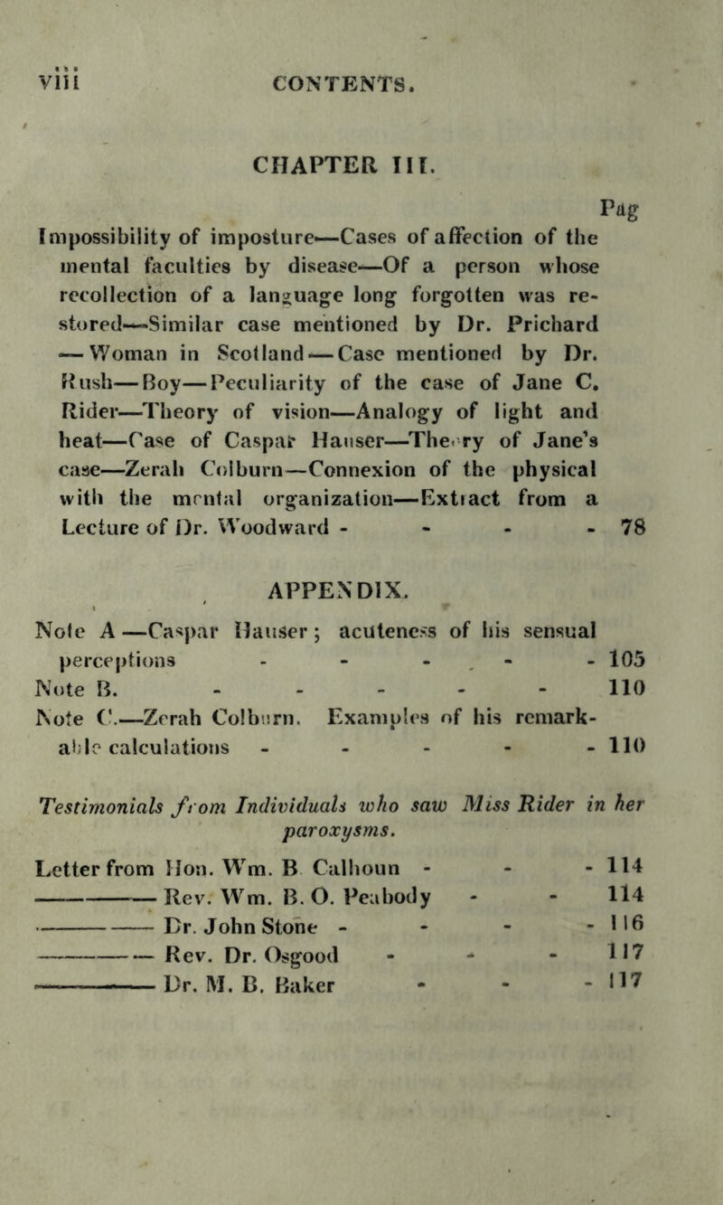 CHAPTER III. Pdg Impossibility of imposture—Cases of affection of the mental faculties by disease-—Of a person whose recollection of a language long forgotten was re- stored—Similar case mentioned by Dr. Prichard — Woman in Scotland — Case mentioned by Dr. Rush—Roy—Peculiarity of the case of Jane C, Rider—Theory of vision—Analogy of light and heat—Case of Caspar Hauser—^The- ry of Jane’s case—Zerah Colburn—Connexion of the physical with the mental organization—Extract from a Lecture of Dr. Woodward - - - - 78 APPENDIX. Note A —Caspar Hauser ; acuteness of his sensual perceptions - - - - - 105 Note B. ----- 110 Note —Zerah Colbtirn. Examples of his remark- able calculations - - - - - 110 Testimonials from Individuals who saw Miss Rider in her paroxysms. Letter from Hon. Wm. B Calhoun - - - 114 Rev. Wm. B. O. Peabody - - ll4 Dr. John Stone - - - - 116 Rev. Dr. Osgood - - - 117 Dr. M. B. Baker - - - 117