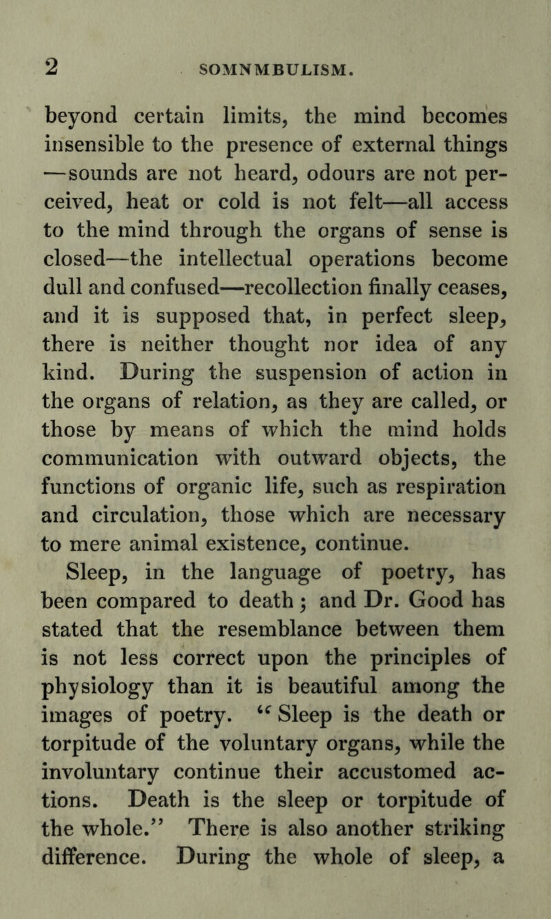 beyond certain limits, the mind becomes insensible to the presence of external things —sounds are not heard, odours are not per- ceived, heat or cold is not felt—all access to the mind through the organs of sense is closed—the intellectual operations become dull and confused—recollection finally ceases, and it is supposed that, in perfect sleep^ there is neither thought nor idea of any kind. During the suspension of action in the organs of relation, as they are called, or those by means of which the mind holds communication with outward objects, the functions of organic life, such as respiration and circulation, those which are necessary to mere animal existence, continue. Sleep, in the language of poetry, has been compared to death; and Dr. Good has stated that the resemblance between them is not less correct upon the principles of physiology than it is beautiful among the images of poetry. Sleep is the death or torpitude of the voluntary organs, while the involuntary continue their accustomed ac- tions. Death is the sleep or torpitude of the whole.There is also another striking difference. During the whole of sleep, a